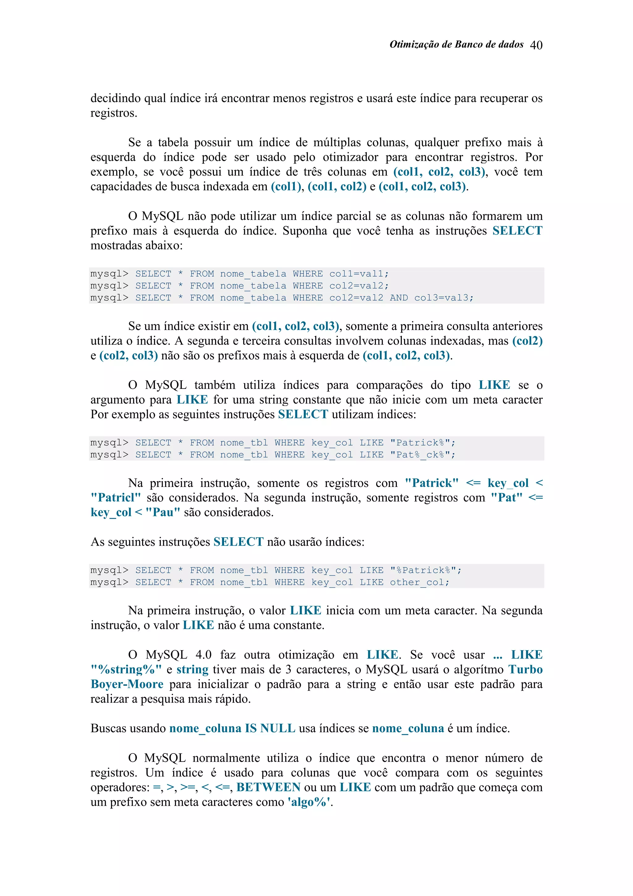 Otimização de Banco de dados 40
decidindo qual índice irá encontrar menos registros e usará este índice para recuperar os
registros.
Se a tabela possuir um índice de múltiplas colunas, qualquer prefixo mais à
esquerda do índice pode ser usado pelo otimizador para encontrar registros. Por
exemplo, se você possui um índice de três colunas em (col1, col2, col3), você tem
capacidades de busca indexada em (col1), (col1, col2) e (col1, col2, col3).
O MySQL não pode utilizar um índice parcial se as colunas não formarem um
prefixo mais à esquerda do índice. Suponha que você tenha as instruções SELECT
mostradas abaixo:
mysql> SELECT * FROM nome_tabela WHERE col1=val1;
mysql> SELECT * FROM nome_tabela WHERE col2=val2;
mysql> SELECT * FROM nome_tabela WHERE col2=val2 AND col3=val3;
Se um índice existir em (col1, col2, col3), somente a primeira consulta anteriores
utiliza o índice. A segunda e terceira consultas involvem colunas indexadas, mas (col2)
e (col2, col3) não são os prefixos mais à esquerda de (col1, col2, col3).
O MySQL também utiliza índices para comparações do tipo LIKE se o
argumento para LIKE for uma string constante que não inicie com um meta caracter
Por exemplo as seguintes instruções SELECT utilizam índices:
mysql> SELECT * FROM nome_tbl WHERE key_col LIKE "Patrick%";
mysql> SELECT * FROM nome_tbl WHERE key_col LIKE "Pat%_ck%";
Na primeira instrução, somente os registros com "Patrick" <= key_col <
"Patricl" são considerados. Na segunda instrução, somente registros com "Pat" <=
key_col < "Pau" são considerados.
As seguintes instruções SELECT não usarão índices:
mysql> SELECT * FROM nome_tbl WHERE key_col LIKE "%Patrick%";
mysql> SELECT * FROM nome_tbl WHERE key_col LIKE other_col;
Na primeira instrução, o valor LIKE inicia com um meta caracter. Na segunda
instrução, o valor LIKE não é uma constante.
O MySQL 4.0 faz outra otimização em LIKE. Se você usar ... LIKE
"%string%" e string tiver mais de 3 caracteres, o MySQL usará o algorítmo Turbo
Boyer-Moore para inicializar o padrão para a string e então usar este padrão para
realizar a pesquisa mais rápido.
Buscas usando nome_coluna IS NULL usa índices se nome_coluna é um índice.
O MySQL normalmente utiliza o índice que encontra o menor número de
registros. Um índice é usado para colunas que você compara com os seguintes
operadores: =, >, >=, <, <=, BETWEEN ou um LIKE com um padrão que começa com
um prefixo sem meta caracteres como 'algo%'.
 