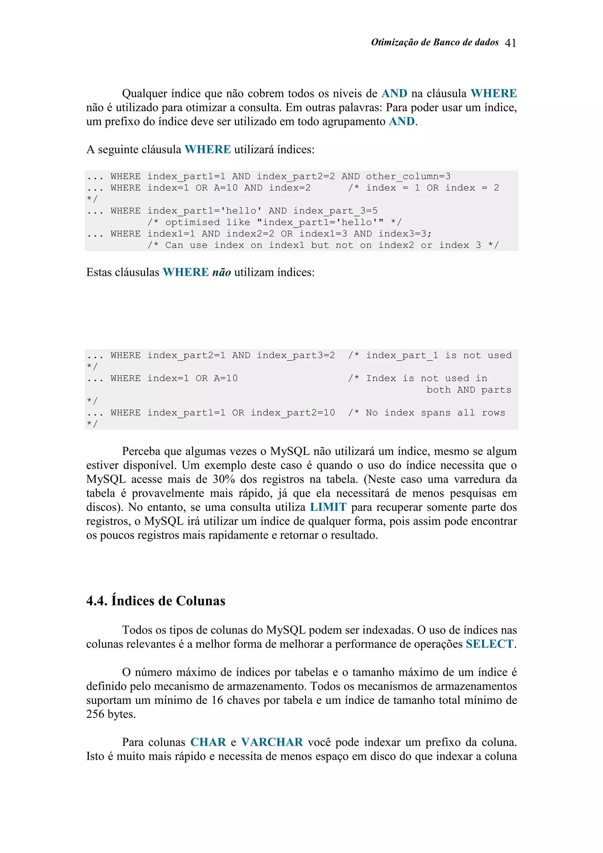 Otimização de Banco de dados 41
Qualquer índice que não cobrem todos os níveis de AND na cláusula WHERE
não é utilizado para otimizar a consulta. Em outras palavras: Para poder usar um índice,
um prefixo do índice deve ser utilizado em todo agrupamento AND.
A seguinte cláusula WHERE utilizará índices:
... WHERE index_part1=1 AND index_part2=2 AND other_column=3
... WHERE index=1 OR A=10 AND index=2 /* index = 1 OR index = 2
*/
... WHERE index_part1='hello' AND index_part_3=5
/* optimised like "index_part1='hello'" */
... WHERE index1=1 AND index2=2 OR index1=3 AND index3=3;
/* Can use index on index1 but not on index2 or index 3 */
Estas cláusulas WHERE não utilizam índices:
... WHERE index_part2=1 AND index_part3=2 /* index_part_1 is not used
*/
... WHERE index=1 OR A=10 /* Index is not used in
both AND parts
*/
... WHERE index_part1=1 OR index_part2=10 /* No index spans all rows
*/
Perceba que algumas vezes o MySQL não utilizará um índice, mesmo se algum
estiver disponível. Um exemplo deste caso é quando o uso do índice necessita que o
MySQL acesse mais de 30% dos registros na tabela. (Neste caso uma varredura da
tabela é provavelmente mais rápido, já que ela necessitará de menos pesquisas em
discos). No entanto, se uma consulta utiliza LIMIT para recuperar somente parte dos
registros, o MySQL irá utilizar um índice de qualquer forma, pois assim pode encontrar
os poucos registros mais rapidamente e retornar o resultado.
4.4. Índices de Colunas
Todos os tipos de colunas do MySQL podem ser indexadas. O uso de índices nas
colunas relevantes é a melhor forma de melhorar a performance de operações SELECT.
O número máximo de índices por tabelas e o tamanho máximo de um índice é
definido pelo mecanismo de armazenamento. Todos os mecanismos de armazenamentos
suportam um mínimo de 16 chaves por tabela e um índice de tamanho total mínimo de
256 bytes.
Para colunas CHAR e VARCHAR você pode indexar um prefixo da coluna.
Isto é muito mais rápido e necessita de menos espaço em disco do que indexar a coluna
 