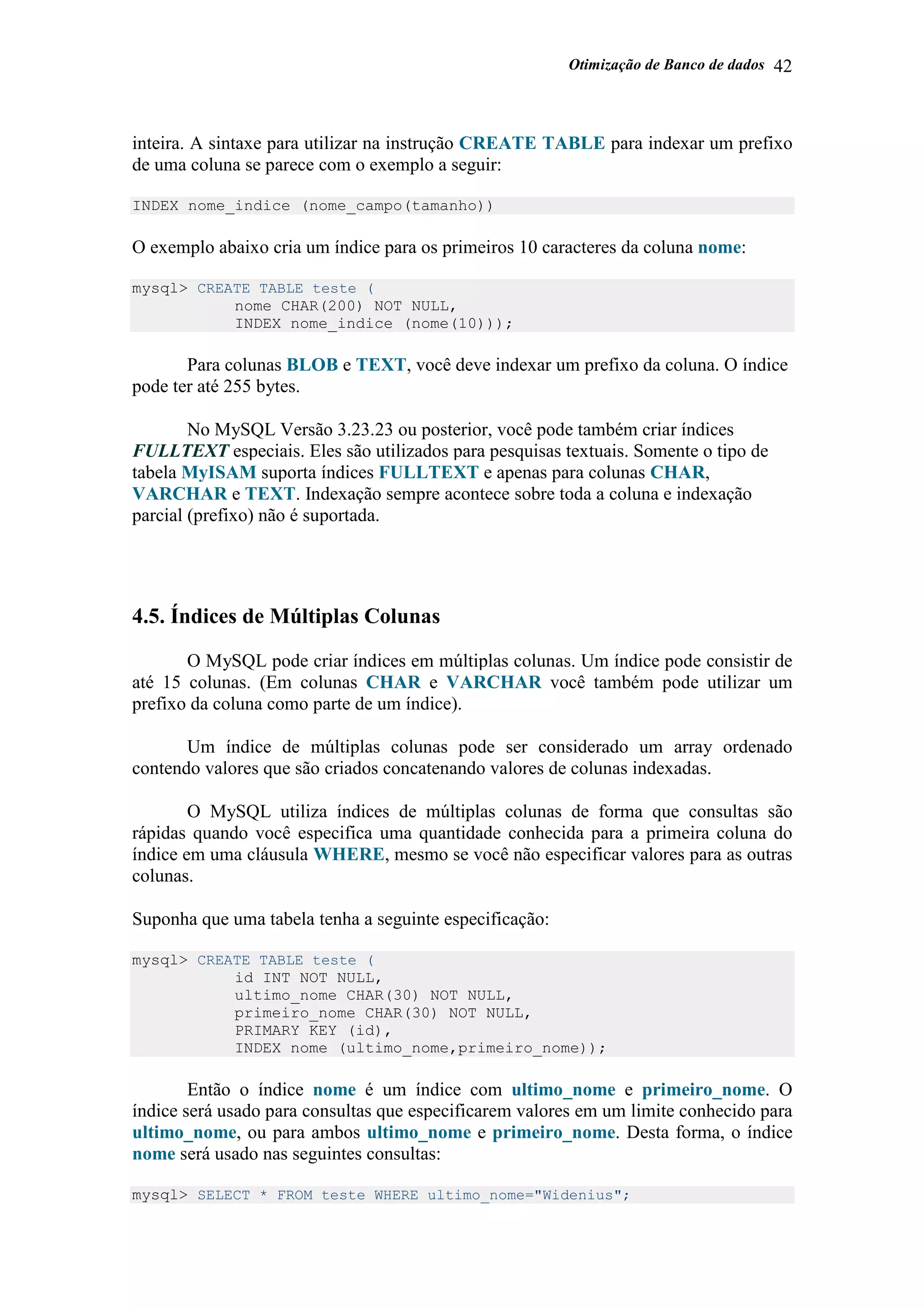 Otimização de Banco de dados 42
inteira. A sintaxe para utilizar na instrução CREATE TABLE para indexar um prefixo
de uma coluna se parece com o exemplo a seguir:
INDEX nome_indice (nome_campo(tamanho))
O exemplo abaixo cria um índice para os primeiros 10 caracteres da coluna nome:
mysql> CREATE TABLE teste (
nome CHAR(200) NOT NULL,
INDEX nome_indice (nome(10)));
Para colunas BLOB e TEXT, você deve indexar um prefixo da coluna. O índice
pode ter até 255 bytes.
No MySQL Versão 3.23.23 ou posterior, você pode também criar índices
FULLTEXT especiais. Eles são utilizados para pesquisas textuais. Somente o tipo de
tabela MyISAM suporta índices FULLTEXT e apenas para colunas CHAR,
VARCHAR e TEXT. Indexação sempre acontece sobre toda a coluna e indexação
parcial (prefixo) não é suportada.
4.5. Índices de Múltiplas Colunas
O MySQL pode criar índices em múltiplas colunas. Um índice pode consistir de
até 15 colunas. (Em colunas CHAR e VARCHAR você também pode utilizar um
prefixo da coluna como parte de um índice).
Um índice de múltiplas colunas pode ser considerado um array ordenado
contendo valores que são criados concatenando valores de colunas indexadas.
O MySQL utiliza índices de múltiplas colunas de forma que consultas são
rápidas quando você especifica uma quantidade conhecida para a primeira coluna do
índice em uma cláusula WHERE, mesmo se você não especificar valores para as outras
colunas.
Suponha que uma tabela tenha a seguinte especificação:
mysql> CREATE TABLE teste (
id INT NOT NULL,
ultimo_nome CHAR(30) NOT NULL,
primeiro_nome CHAR(30) NOT NULL,
PRIMARY KEY (id),
INDEX nome (ultimo_nome,primeiro_nome));
Então o índice nome é um índice com ultimo_nome e primeiro_nome. O
índice será usado para consultas que especificarem valores em um limite conhecido para
ultimo_nome, ou para ambos ultimo_nome e primeiro_nome. Desta forma, o índice
nome será usado nas seguintes consultas:
mysql> SELECT * FROM teste WHERE ultimo_nome="Widenius";
 