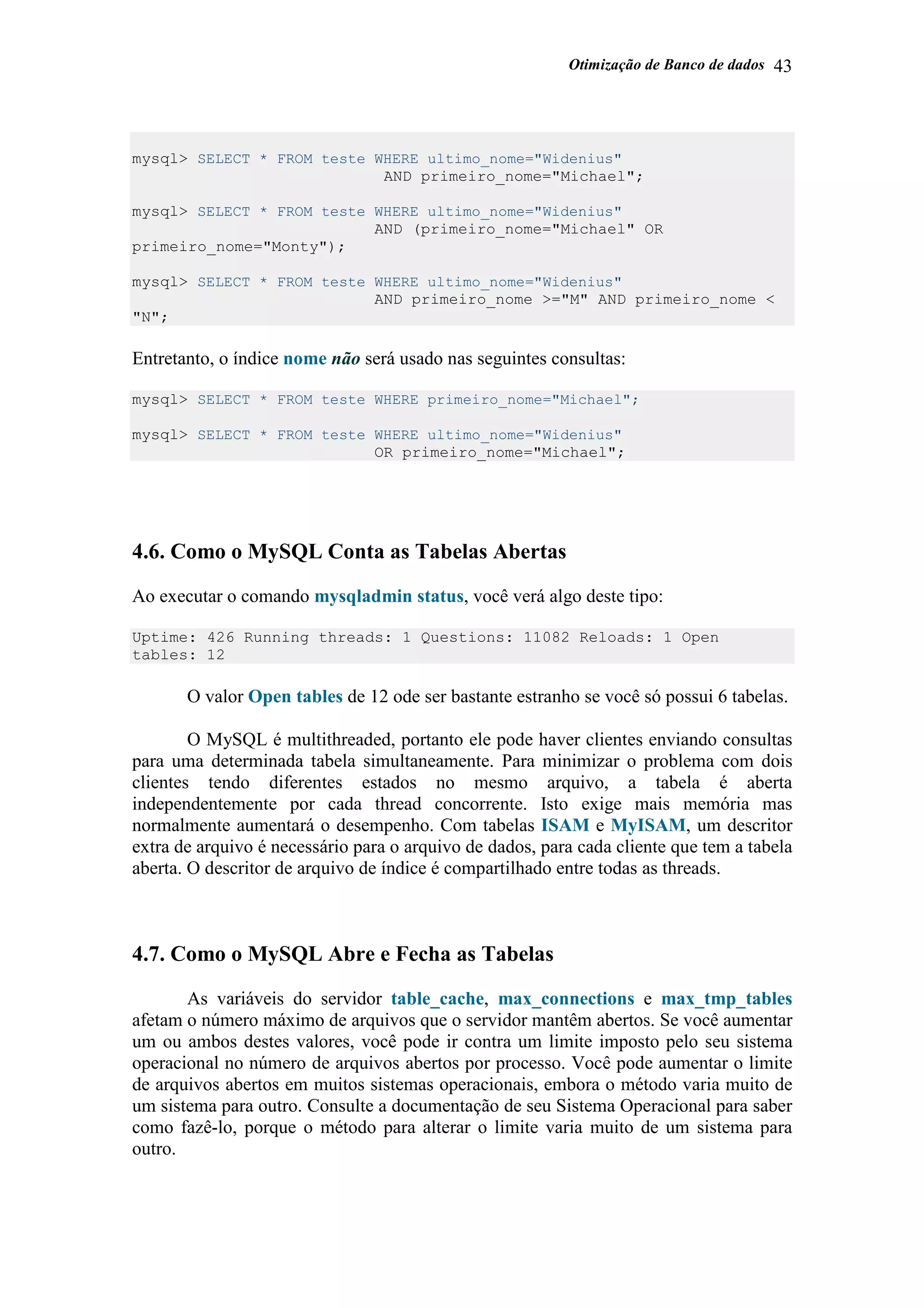 Otimização de Banco de dados 43
mysql> SELECT * FROM teste WHERE ultimo_nome="Widenius"
AND primeiro_nome="Michael";
mysql> SELECT * FROM teste WHERE ultimo_nome="Widenius"
AND (primeiro_nome="Michael" OR
primeiro_nome="Monty");
mysql> SELECT * FROM teste WHERE ultimo_nome="Widenius"
AND primeiro_nome >="M" AND primeiro_nome <
"N";
Entretanto, o índice nome não será usado nas seguintes consultas:
mysql> SELECT * FROM teste WHERE primeiro_nome="Michael";
mysql> SELECT * FROM teste WHERE ultimo_nome="Widenius"
OR primeiro_nome="Michael";
4.6. Como o MySQL Conta as Tabelas Abertas
Ao executar o comando mysqladmin status, você verá algo deste tipo:
Uptime: 426 Running threads: 1 Questions: 11082 Reloads: 1 Open
tables: 12
O valor Open tables de 12 ode ser bastante estranho se você só possui 6 tabelas.
O MySQL é multithreaded, portanto ele pode haver clientes enviando consultas
para uma determinada tabela simultaneamente. Para minimizar o problema com dois
clientes tendo diferentes estados no mesmo arquivo, a tabela é aberta
independentemente por cada thread concorrente. Isto exige mais memória mas
normalmente aumentará o desempenho. Com tabelas ISAM e MyISAM, um descritor
extra de arquivo é necessário para o arquivo de dados, para cada cliente que tem a tabela
aberta. O descritor de arquivo de índice é compartilhado entre todas as threads.
4.7. Como o MySQL Abre e Fecha as Tabelas
As variáveis do servidor table_cache, max_connections e max_tmp_tables
afetam o número máximo de arquivos que o servidor mantêm abertos. Se você aumentar
um ou ambos destes valores, você pode ir contra um limite imposto pelo seu sistema
operacional no número de arquivos abertos por processo. Você pode aumentar o limite
de arquivos abertos em muitos sistemas operacionais, embora o método varia muito de
um sistema para outro. Consulte a documentação de seu Sistema Operacional para saber
como fazê-lo, porque o método para alterar o limite varia muito de um sistema para
outro.
 