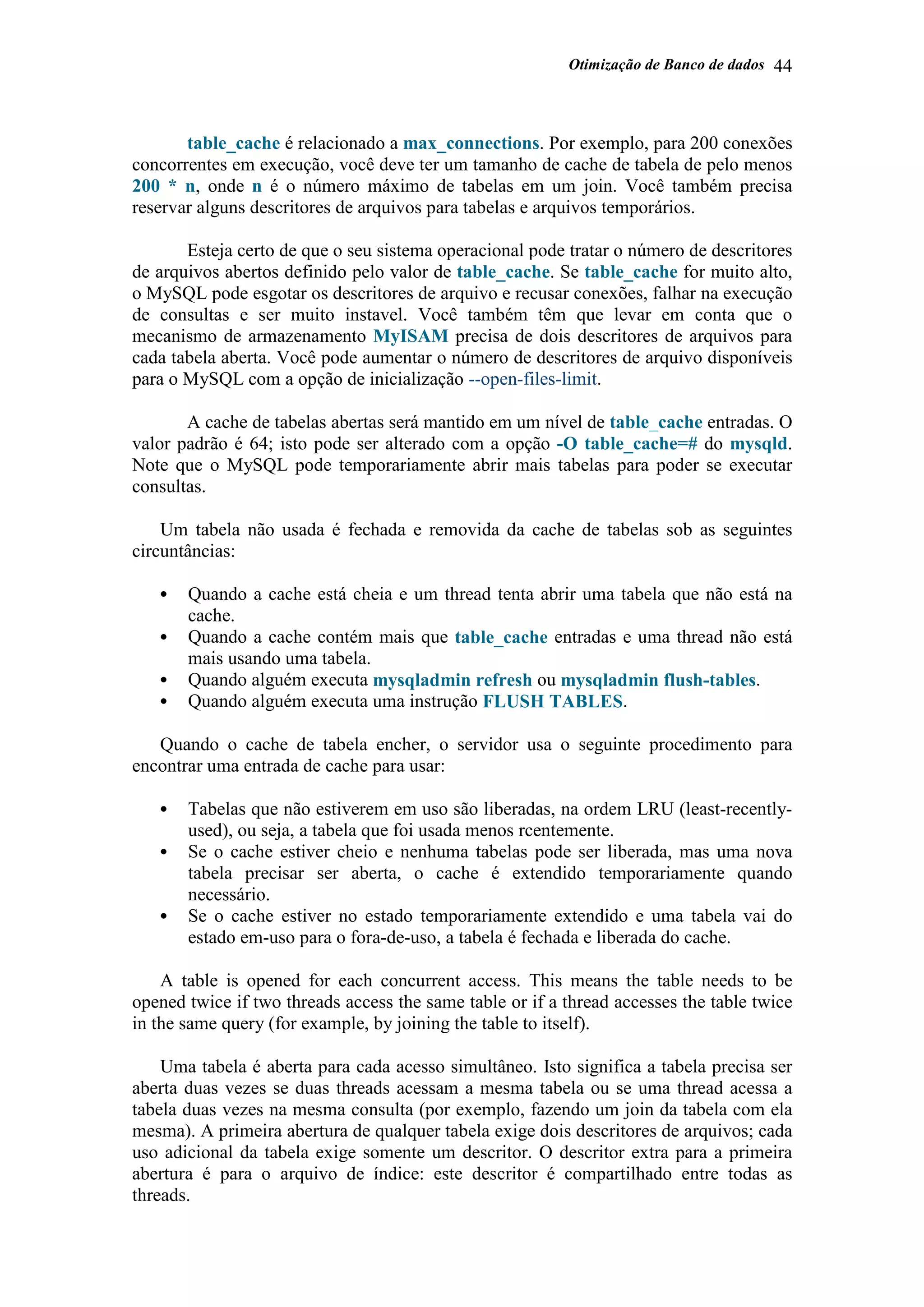 Otimização de Banco de dados 44
table_cache é relacionado a max_connections. Por exemplo, para 200 conexões
concorrentes em execução, você deve ter um tamanho de cache de tabela de pelo menos
200 * n, onde n é o número máximo de tabelas em um join. Você também precisa
reservar alguns descritores de arquivos para tabelas e arquivos temporários.
Esteja certo de que o seu sistema operacional pode tratar o número de descritores
de arquivos abertos definido pelo valor de table_cache. Se table_cache for muito alto,
o MySQL pode esgotar os descritores de arquivo e recusar conexões, falhar na execução
de consultas e ser muito instavel. Você também têm que levar em conta que o
mecanismo de armazenamento MyISAM precisa de dois descritores de arquivos para
cada tabela aberta. Você pode aumentar o número de descritores de arquivo disponíveis
para o MySQL com a opção de inicialização --open-files-limit.
A cache de tabelas abertas será mantido em um nível de table_cache entradas. O
valor padrão é 64; isto pode ser alterado com a opção -O table_cache=# do mysqld.
Note que o MySQL pode temporariamente abrir mais tabelas para poder se executar
consultas.
Um tabela não usada é fechada e removida da cache de tabelas sob as seguintes
circuntâncias:
• Quando a cache está cheia e um thread tenta abrir uma tabela que não está na
cache.
• Quando a cache contém mais que table_cache entradas e uma thread não está
mais usando uma tabela.
• Quando alguém executa mysqladmin refresh ou mysqladmin flush-tables.
• Quando alguém executa uma instrução FLUSH TABLES.
Quando o cache de tabela encher, o servidor usa o seguinte procedimento para
encontrar uma entrada de cache para usar:
• Tabelas que não estiverem em uso são liberadas, na ordem LRU (least-recently-
used), ou seja, a tabela que foi usada menos rcentemente.
• Se o cache estiver cheio e nenhuma tabelas pode ser liberada, mas uma nova
tabela precisar ser aberta, o cache é extendido temporariamente quando
necessário.
• Se o cache estiver no estado temporariamente extendido e uma tabela vai do
estado em-uso para o fora-de-uso, a tabela é fechada e liberada do cache.
A table is opened for each concurrent access. This means the table needs to be
opened twice if two threads access the same table or if a thread accesses the table twice
in the same query (for example, by joining the table to itself).
Uma tabela é aberta para cada acesso simultâneo. Isto significa a tabela precisa ser
aberta duas vezes se duas threads acessam a mesma tabela ou se uma thread acessa a
tabela duas vezes na mesma consulta (por exemplo, fazendo um join da tabela com ela
mesma). A primeira abertura de qualquer tabela exige dois descritores de arquivos; cada
uso adicional da tabela exige somente um descritor. O descritor extra para a primeira
abertura é para o arquivo de índice: este descritor é compartilhado entre todas as
threads.
 