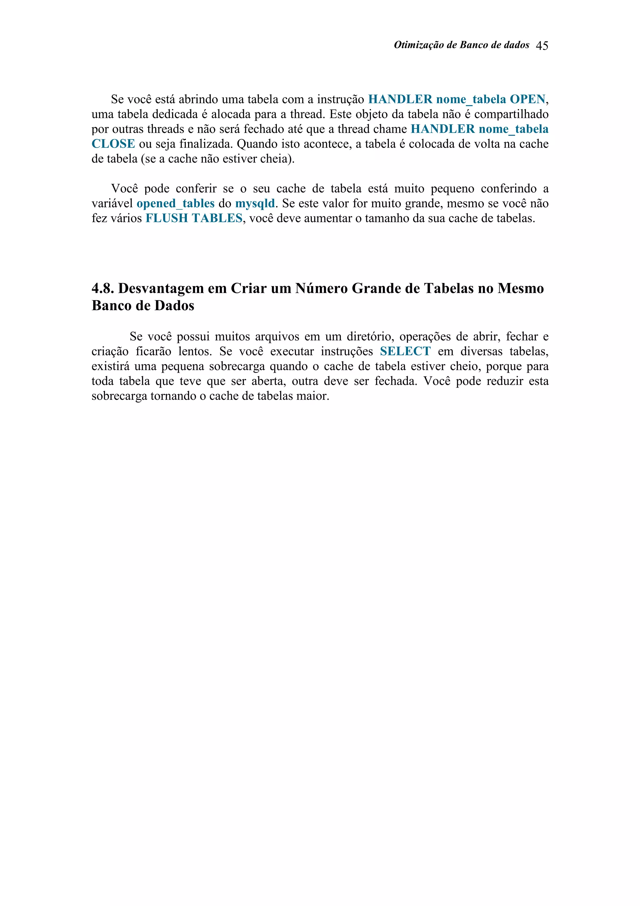 Otimização de Banco de dados 45
Se você está abrindo uma tabela com a instrução HANDLER nome_tabela OPEN,
uma tabela dedicada é alocada para a thread. Este objeto da tabela não é compartilhado
por outras threads e não será fechado até que a thread chame HANDLER nome_tabela
CLOSE ou seja finalizada. Quando isto acontece, a tabela é colocada de volta na cache
de tabela (se a cache não estiver cheia).
Você pode conferir se o seu cache de tabela está muito pequeno conferindo a
variável opened_tables do mysqld. Se este valor for muito grande, mesmo se você não
fez vários FLUSH TABLES, você deve aumentar o tamanho da sua cache de tabelas.
4.8. Desvantagem em Criar um Número Grande de Tabelas no Mesmo
Banco de Dados
Se você possui muitos arquivos em um diretório, operações de abrir, fechar e
criação ficarão lentos. Se você executar instruções SELECT em diversas tabelas,
existirá uma pequena sobrecarga quando o cache de tabela estiver cheio, porque para
toda tabela que teve que ser aberta, outra deve ser fechada. Você pode reduzir esta
sobrecarga tornando o cache de tabelas maior.
 