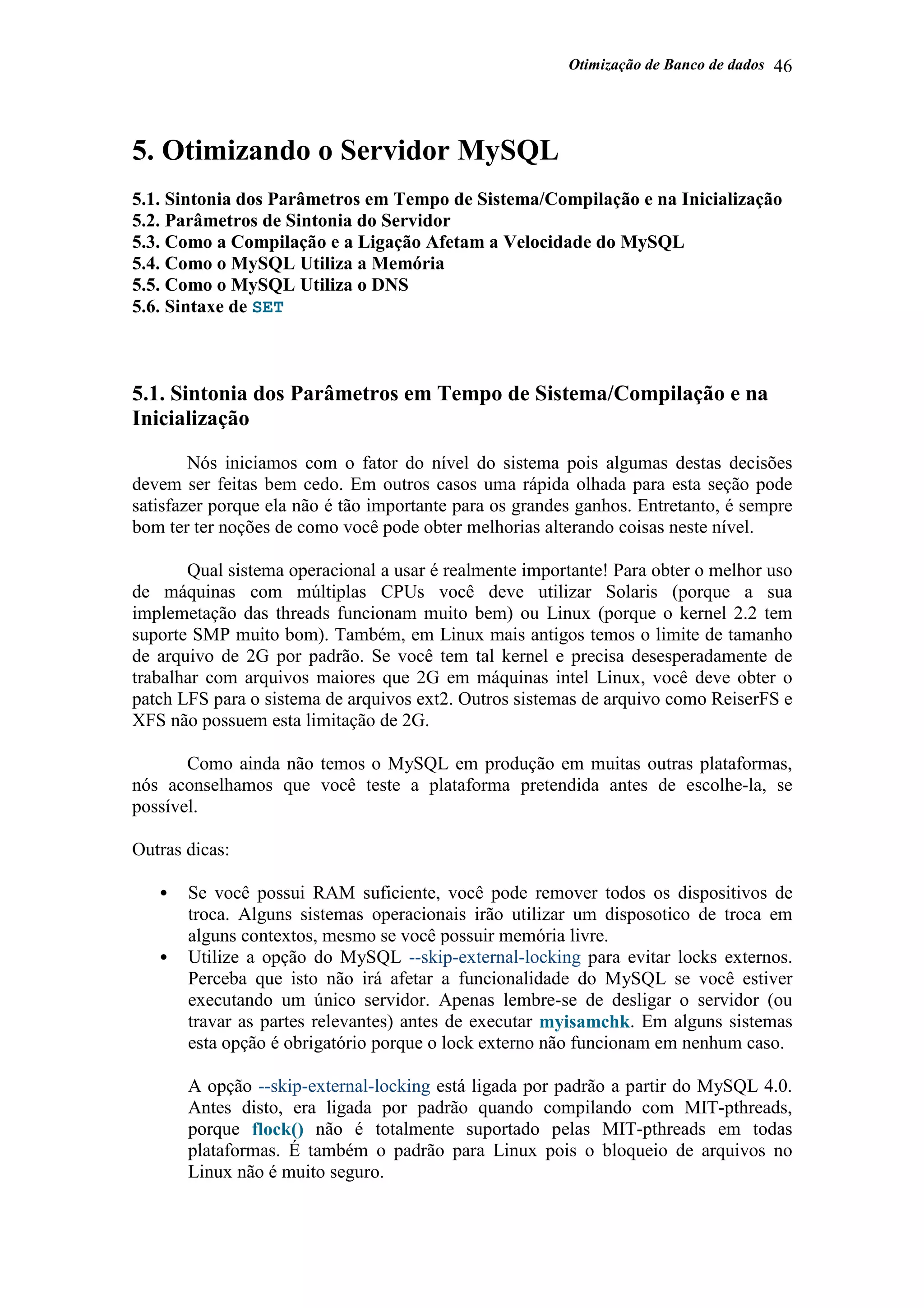 Otimização de Banco de dados 46
5. Otimizando o Servidor MySQL
5.1. Sintonia dos Parâmetros em Tempo de Sistema/Compilação e na Inicialização
5.2. Parâmetros de Sintonia do Servidor
5.3. Como a Compilação e a Ligação Afetam a Velocidade do MySQL
5.4. Como o MySQL Utiliza a Memória
5.5. Como o MySQL Utiliza o DNS
5.6. Sintaxe de SET
5.1. Sintonia dos Parâmetros em Tempo de Sistema/Compilação e na
Inicialização
Nós iniciamos com o fator do nível do sistema pois algumas destas decisões
devem ser feitas bem cedo. Em outros casos uma rápida olhada para esta seção pode
satisfazer porque ela não é tão importante para os grandes ganhos. Entretanto, é sempre
bom ter ter noções de como você pode obter melhorias alterando coisas neste nível.
Qual sistema operacional a usar é realmente importante! Para obter o melhor uso
de máquinas com múltiplas CPUs você deve utilizar Solaris (porque a sua
implemetação das threads funcionam muito bem) ou Linux (porque o kernel 2.2 tem
suporte SMP muito bom). Também, em Linux mais antigos temos o limite de tamanho
de arquivo de 2G por padrão. Se você tem tal kernel e precisa desesperadamente de
trabalhar com arquivos maiores que 2G em máquinas intel Linux, você deve obter o
patch LFS para o sistema de arquivos ext2. Outros sistemas de arquivo como ReiserFS e
XFS não possuem esta limitação de 2G.
Como ainda não temos o MySQL em produção em muitas outras plataformas,
nós aconselhamos que você teste a plataforma pretendida antes de escolhe-la, se
possível.
Outras dicas:
• Se você possui RAM suficiente, você pode remover todos os dispositivos de
troca. Alguns sistemas operacionais irão utilizar um disposotico de troca em
alguns contextos, mesmo se você possuir memória livre.
• Utilize a opção do MySQL --skip-external-locking para evitar locks externos.
Perceba que isto não irá afetar a funcionalidade do MySQL se você estiver
executando um único servidor. Apenas lembre-se de desligar o servidor (ou
travar as partes relevantes) antes de executar myisamchk. Em alguns sistemas
esta opção é obrigatório porque o lock externo não funcionam em nenhum caso.
A opção --skip-external-locking está ligada por padrão a partir do MySQL 4.0.
Antes disto, era ligada por padrão quando compilando com MIT-pthreads,
porque flock() não é totalmente suportado pelas MIT-pthreads em todas
plataformas. É também o padrão para Linux pois o bloqueio de arquivos no
Linux não é muito seguro.
 