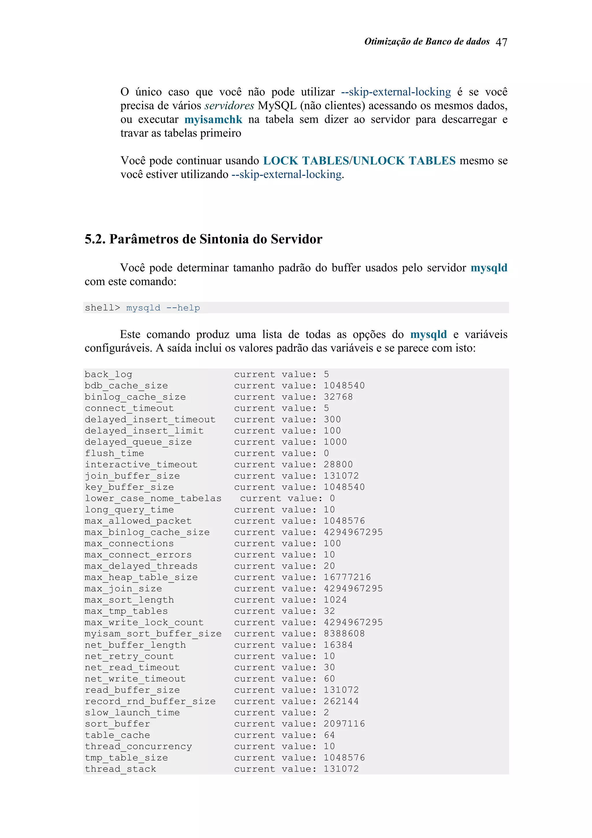Otimização de Banco de dados 47
O único caso que você não pode utilizar --skip-external-locking é se você
precisa de vários servidores MySQL (não clientes) acessando os mesmos dados,
ou executar myisamchk na tabela sem dizer ao servidor para descarregar e
travar as tabelas primeiro
Você pode continuar usando LOCK TABLES/UNLOCK TABLES mesmo se
você estiver utilizando --skip-external-locking.
5.2. Parâmetros de Sintonia do Servidor
Você pode determinar tamanho padrão do buffer usados pelo servidor mysqld
com este comando:
shell> mysqld --help
Este comando produz uma lista de todas as opções do mysqld e variáveis
configuráveis. A saída inclui os valores padrão das variáveis e se parece com isto:
back_log current value: 5
bdb_cache_size current value: 1048540
binlog_cache_size current value: 32768
connect_timeout current value: 5
delayed_insert_timeout current value: 300
delayed_insert_limit current value: 100
delayed_queue_size current value: 1000
flush_time current value: 0
interactive_timeout current value: 28800
join_buffer_size current value: 131072
key_buffer_size current value: 1048540
lower_case_nome_tabelas current value: 0
long_query_time current value: 10
max_allowed_packet current value: 1048576
max_binlog_cache_size current value: 4294967295
max_connections current value: 100
max_connect_errors current value: 10
max_delayed_threads current value: 20
max_heap_table_size current value: 16777216
max_join_size current value: 4294967295
max_sort_length current value: 1024
max_tmp_tables current value: 32
max_write_lock_count current value: 4294967295
myisam_sort_buffer_size current value: 8388608
net_buffer_length current value: 16384
net_retry_count current value: 10
net_read_timeout current value: 30
net_write_timeout current value: 60
read_buffer_size current value: 131072
record_rnd_buffer_size current value: 262144
slow_launch_time current value: 2
sort_buffer current value: 2097116
table_cache current value: 64
thread_concurrency current value: 10
tmp_table_size current value: 1048576
thread_stack current value: 131072
 
