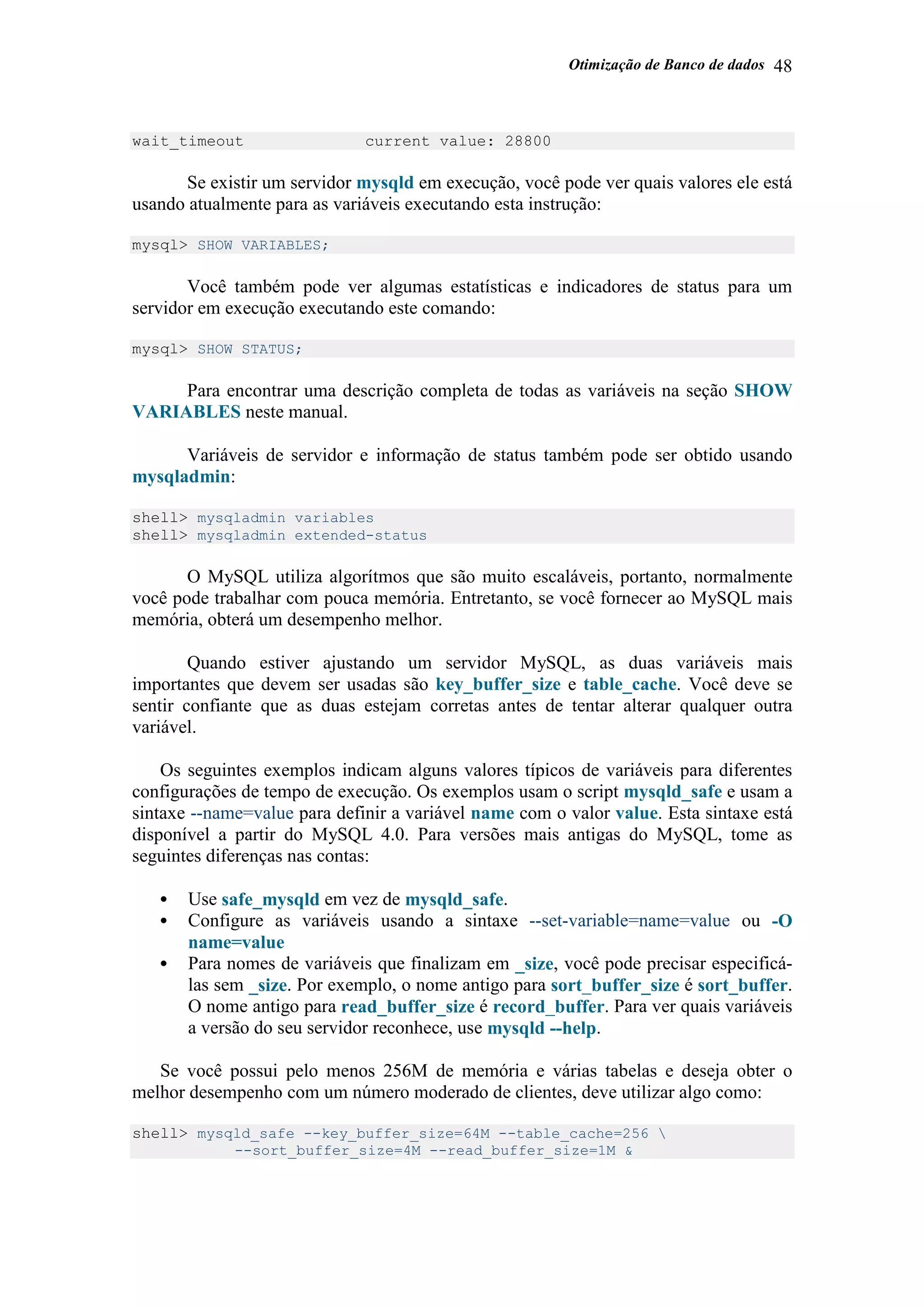Otimização de Banco de dados 48
wait_timeout current value: 28800
Se existir um servidor mysqld em execução, você pode ver quais valores ele está
usando atualmente para as variáveis executando esta instrução:
mysql> SHOW VARIABLES;
Você também pode ver algumas estatísticas e indicadores de status para um
servidor em execução executando este comando:
mysql> SHOW STATUS;
Para encontrar uma descrição completa de todas as variáveis na seção SHOW
VARIABLES neste manual.
Variáveis de servidor e informação de status também pode ser obtido usando
mysqladmin:
shell> mysqladmin variables
shell> mysqladmin extended-status
O MySQL utiliza algorítmos que são muito escaláveis, portanto, normalmente
você pode trabalhar com pouca memória. Entretanto, se você fornecer ao MySQL mais
memória, obterá um desempenho melhor.
Quando estiver ajustando um servidor MySQL, as duas variáveis mais
importantes que devem ser usadas são key_buffer_size e table_cache. Você deve se
sentir confiante que as duas estejam corretas antes de tentar alterar qualquer outra
variável.
Os seguintes exemplos indicam alguns valores típicos de variáveis para diferentes
configurações de tempo de execução. Os exemplos usam o script mysqld_safe e usam a
sintaxe --name=value para definir a variável name com o valor value. Esta sintaxe está
disponível a partir do MySQL 4.0. Para versões mais antigas do MySQL, tome as
seguintes diferenças nas contas:
• Use safe_mysqld em vez de mysqld_safe.
• Configure as variáveis usando a sintaxe --set-variable=name=value ou -O
name=value
• Para nomes de variáveis que finalizam em _size, você pode precisar especificá-
las sem _size. Por exemplo, o nome antigo para sort_buffer_size é sort_buffer.
O nome antigo para read_buffer_size é record_buffer. Para ver quais variáveis
a versão do seu servidor reconhece, use mysqld --help.
Se você possui pelo menos 256M de memória e várias tabelas e deseja obter o
melhor desempenho com um número moderado de clientes, deve utilizar algo como:
shell> mysqld_safe --key_buffer_size=64M --table_cache=256 
--sort_buffer_size=4M --read_buffer_size=1M &
 