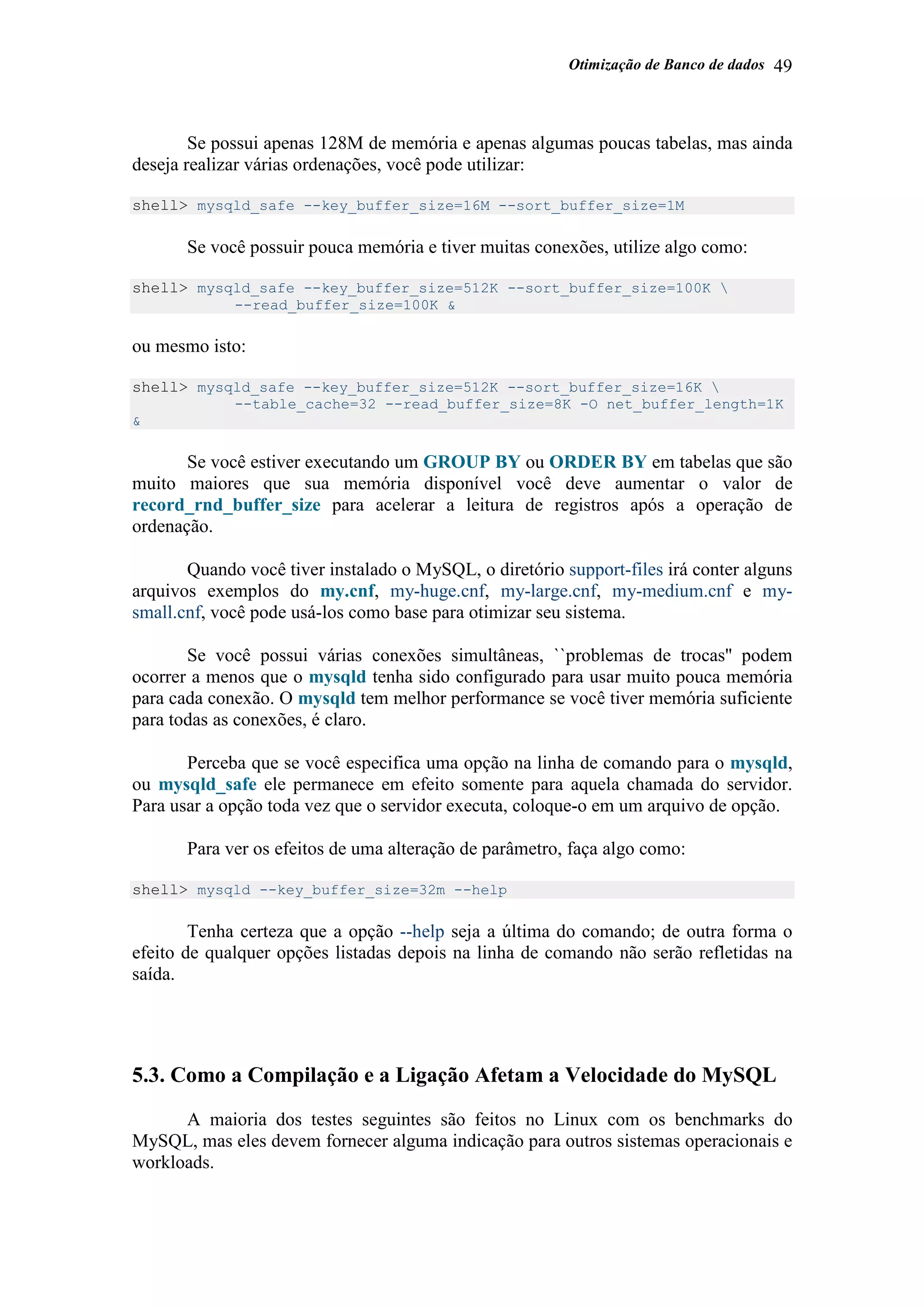 Otimização de Banco de dados 49
Se possui apenas 128M de memória e apenas algumas poucas tabelas, mas ainda
deseja realizar várias ordenações, você pode utilizar:
shell> mysqld_safe --key_buffer_size=16M --sort_buffer_size=1M
Se você possuir pouca memória e tiver muitas conexões, utilize algo como:
shell> mysqld_safe --key_buffer_size=512K --sort_buffer_size=100K 
--read_buffer_size=100K &
ou mesmo isto:
shell> mysqld_safe --key_buffer_size=512K --sort_buffer_size=16K 
--table_cache=32 --read_buffer_size=8K -O net_buffer_length=1K
&
Se você estiver executando um GROUP BY ou ORDER BY em tabelas que são
muito maiores que sua memória disponível você deve aumentar o valor de
record_rnd_buffer_size para acelerar a leitura de registros após a operação de
ordenação.
Quando você tiver instalado o MySQL, o diretório support-files irá conter alguns
arquivos exemplos do my.cnf, my-huge.cnf, my-large.cnf, my-medium.cnf e my-
small.cnf, você pode usá-los como base para otimizar seu sistema.
Se você possui várias conexões simultâneas, ``problemas de trocas'' podem
ocorrer a menos que o mysqld tenha sido configurado para usar muito pouca memória
para cada conexão. O mysqld tem melhor performance se você tiver memória suficiente
para todas as conexões, é claro.
Perceba que se você especifica uma opção na linha de comando para o mysqld,
ou mysqld_safe ele permanece em efeito somente para aquela chamada do servidor.
Para usar a opção toda vez que o servidor executa, coloque-o em um arquivo de opção.
Para ver os efeitos de uma alteração de parâmetro, faça algo como:
shell> mysqld --key_buffer_size=32m --help
Tenha certeza que a opção --help seja a última do comando; de outra forma o
efeito de qualquer opções listadas depois na linha de comando não serão refletidas na
saída.
5.3. Como a Compilação e a Ligação Afetam a Velocidade do MySQL
A maioria dos testes seguintes são feitos no Linux com os benchmarks do
MySQL, mas eles devem fornecer alguma indicação para outros sistemas operacionais e
workloads.
 