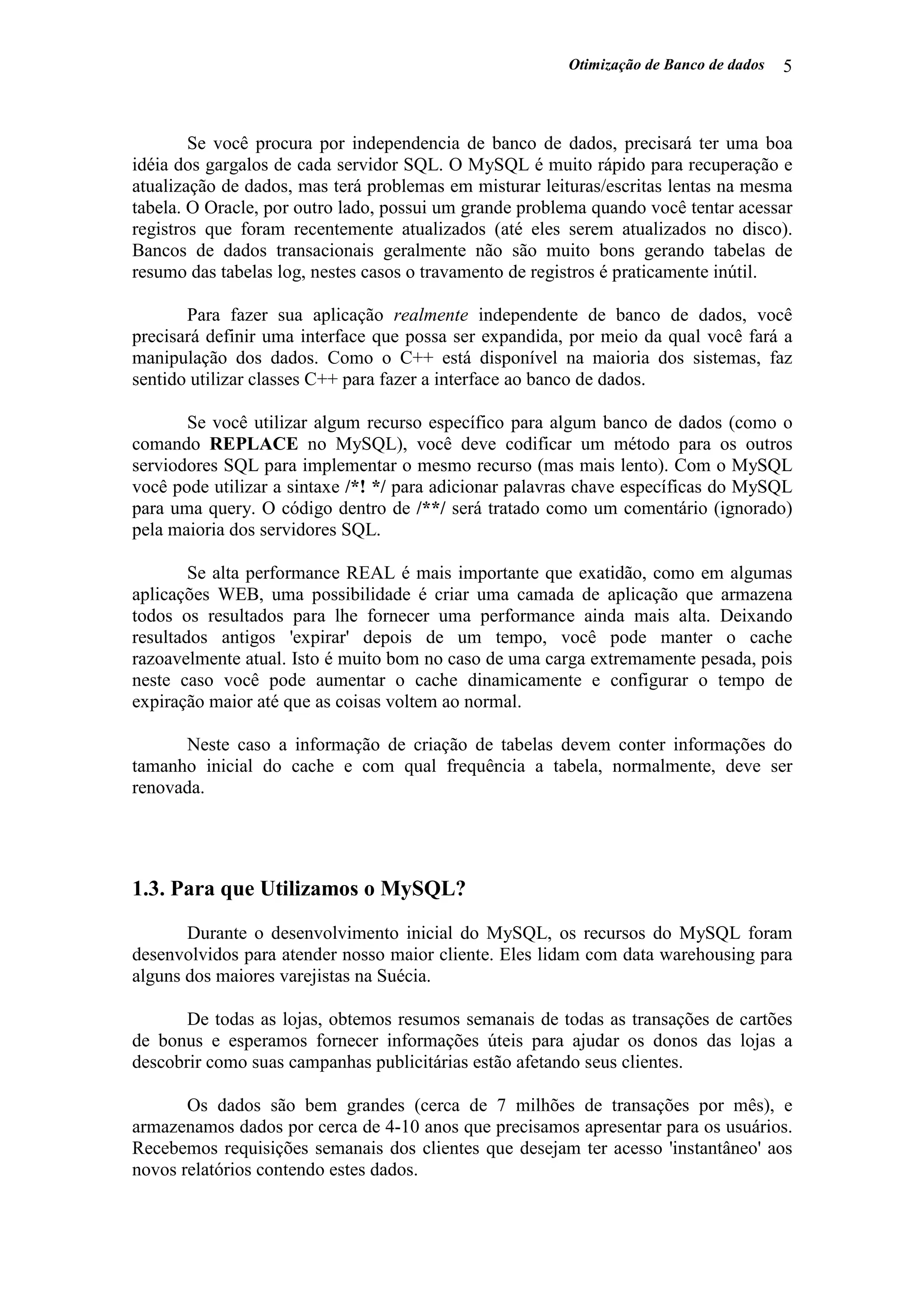 Otimização de Banco de dados 5
Se você procura por independencia de banco de dados, precisará ter uma boa
idéia dos gargalos de cada servidor SQL. O MySQL é muito rápido para recuperação e
atualização de dados, mas terá problemas em misturar leituras/escritas lentas na mesma
tabela. O Oracle, por outro lado, possui um grande problema quando você tentar acessar
registros que foram recentemente atualizados (até eles serem atualizados no disco).
Bancos de dados transacionais geralmente não são muito bons gerando tabelas de
resumo das tabelas log, nestes casos o travamento de registros é praticamente inútil.
Para fazer sua aplicação realmente independente de banco de dados, você
precisará definir uma interface que possa ser expandida, por meio da qual você fará a
manipulação dos dados. Como o C++ está disponível na maioria dos sistemas, faz
sentido utilizar classes C++ para fazer a interface ao banco de dados.
Se você utilizar algum recurso específico para algum banco de dados (como o
comando REPLACE no MySQL), você deve codificar um método para os outros
serviodores SQL para implementar o mesmo recurso (mas mais lento). Com o MySQL
você pode utilizar a sintaxe /*! */ para adicionar palavras chave específicas do MySQL
para uma query. O código dentro de /**/ será tratado como um comentário (ignorado)
pela maioria dos servidores SQL.
Se alta performance REAL é mais importante que exatidão, como em algumas
aplicações WEB, uma possibilidade é criar uma camada de aplicação que armazena
todos os resultados para lhe fornecer uma performance ainda mais alta. Deixando
resultados antigos 'expirar' depois de um tempo, você pode manter o cache
razoavelmente atual. Isto é muito bom no caso de uma carga extremamente pesada, pois
neste caso você pode aumentar o cache dinamicamente e configurar o tempo de
expiração maior até que as coisas voltem ao normal.
Neste caso a informação de criação de tabelas devem conter informações do
tamanho inicial do cache e com qual frequência a tabela, normalmente, deve ser
renovada.
1.3. Para que Utilizamos o MySQL?
Durante o desenvolvimento inicial do MySQL, os recursos do MySQL foram
desenvolvidos para atender nosso maior cliente. Eles lidam com data warehousing para
alguns dos maiores varejistas na Suécia.
De todas as lojas, obtemos resumos semanais de todas as transações de cartões
de bonus e esperamos fornecer informações úteis para ajudar os donos das lojas a
descobrir como suas campanhas publicitárias estão afetando seus clientes.
Os dados são bem grandes (cerca de 7 milhões de transações por mês), e
armazenamos dados por cerca de 4-10 anos que precisamos apresentar para os usuários.
Recebemos requisições semanais dos clientes que desejam ter acesso 'instantâneo' aos
novos relatórios contendo estes dados.
 