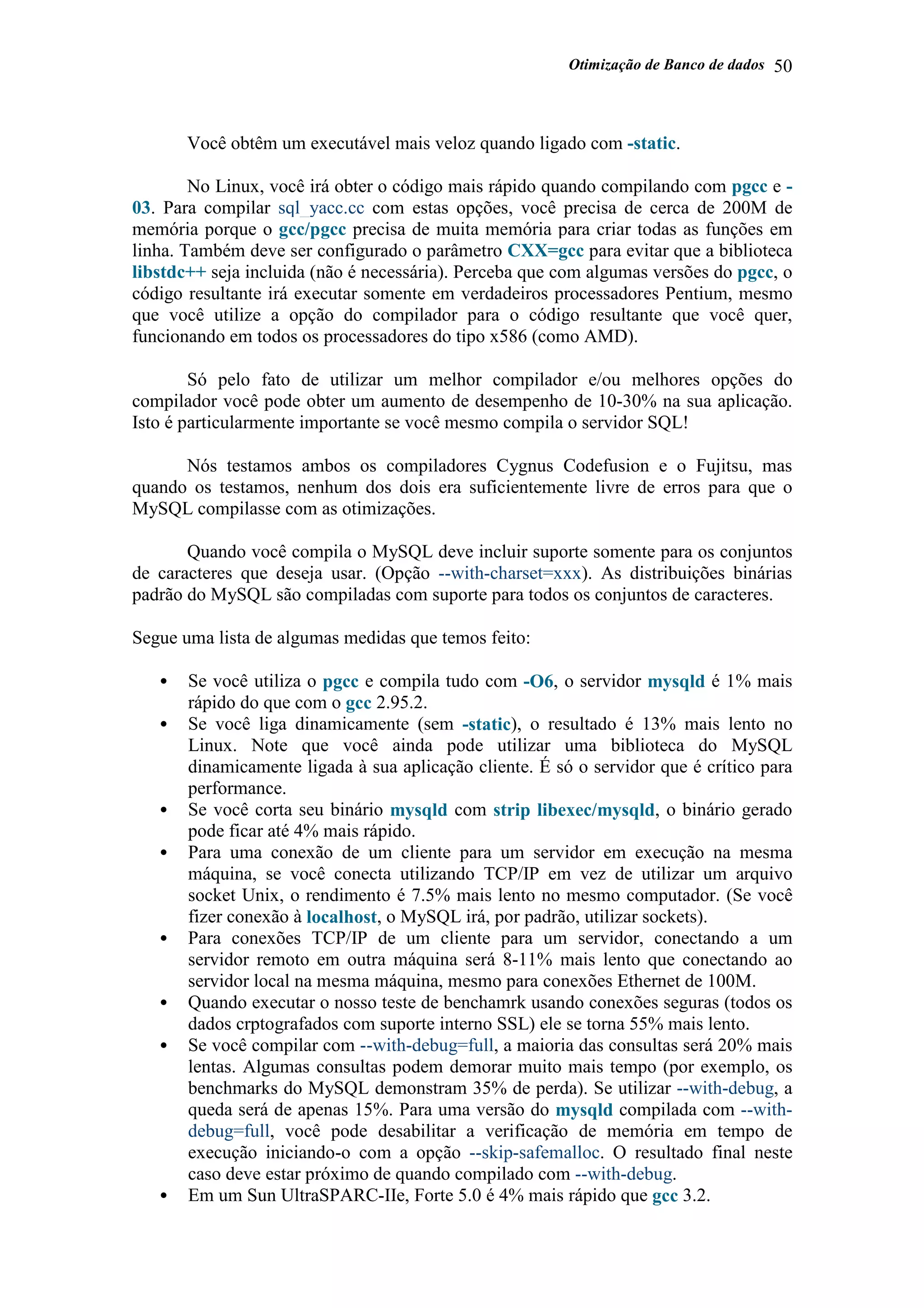Otimização de Banco de dados 50
Você obtêm um executável mais veloz quando ligado com -static.
No Linux, você irá obter o código mais rápido quando compilando com pgcc e -
03. Para compilar sql_yacc.cc com estas opções, você precisa de cerca de 200M de
memória porque o gcc/pgcc precisa de muita memória para criar todas as funções em
linha. Também deve ser configurado o parâmetro CXX=gcc para evitar que a biblioteca
libstdc++ seja incluida (não é necessária). Perceba que com algumas versões do pgcc, o
código resultante irá executar somente em verdadeiros processadores Pentium, mesmo
que você utilize a opção do compilador para o código resultante que você quer,
funcionando em todos os processadores do tipo x586 (como AMD).
Só pelo fato de utilizar um melhor compilador e/ou melhores opções do
compilador você pode obter um aumento de desempenho de 10-30% na sua aplicação.
Isto é particularmente importante se você mesmo compila o servidor SQL!
Nós testamos ambos os compiladores Cygnus Codefusion e o Fujitsu, mas
quando os testamos, nenhum dos dois era suficientemente livre de erros para que o
MySQL compilasse com as otimizações.
Quando você compila o MySQL deve incluir suporte somente para os conjuntos
de caracteres que deseja usar. (Opção --with-charset=xxx). As distribuições binárias
padrão do MySQL são compiladas com suporte para todos os conjuntos de caracteres.
Segue uma lista de algumas medidas que temos feito:
• Se você utiliza o pgcc e compila tudo com -O6, o servidor mysqld é 1% mais
rápido do que com o gcc 2.95.2.
• Se você liga dinamicamente (sem -static), o resultado é 13% mais lento no
Linux. Note que você ainda pode utilizar uma biblioteca do MySQL
dinamicamente ligada à sua aplicação cliente. É só o servidor que é crítico para
performance.
• Se você corta seu binário mysqld com strip libexec/mysqld, o binário gerado
pode ficar até 4% mais rápido.
• Para uma conexão de um cliente para um servidor em execução na mesma
máquina, se você conecta utilizando TCP/IP em vez de utilizar um arquivo
socket Unix, o rendimento é 7.5% mais lento no mesmo computador. (Se você
fizer conexão à localhost, o MySQL irá, por padrão, utilizar sockets).
• Para conexões TCP/IP de um cliente para um servidor, conectando a um
servidor remoto em outra máquina será 8-11% mais lento que conectando ao
servidor local na mesma máquina, mesmo para conexões Ethernet de 100M.
• Quando executar o nosso teste de benchamrk usando conexões seguras (todos os
dados crptografados com suporte interno SSL) ele se torna 55% mais lento.
• Se você compilar com --with-debug=full, a maioria das consultas será 20% mais
lentas. Algumas consultas podem demorar muito mais tempo (por exemplo, os
benchmarks do MySQL demonstram 35% de perda). Se utilizar --with-debug, a
queda será de apenas 15%. Para uma versão do mysqld compilada com --with-
debug=full, você pode desabilitar a verificação de memória em tempo de
execução iniciando-o com a opção --skip-safemalloc. O resultado final neste
caso deve estar próximo de quando compilado com --with-debug.
• Em um Sun UltraSPARC-IIe, Forte 5.0 é 4% mais rápido que gcc 3.2.
 