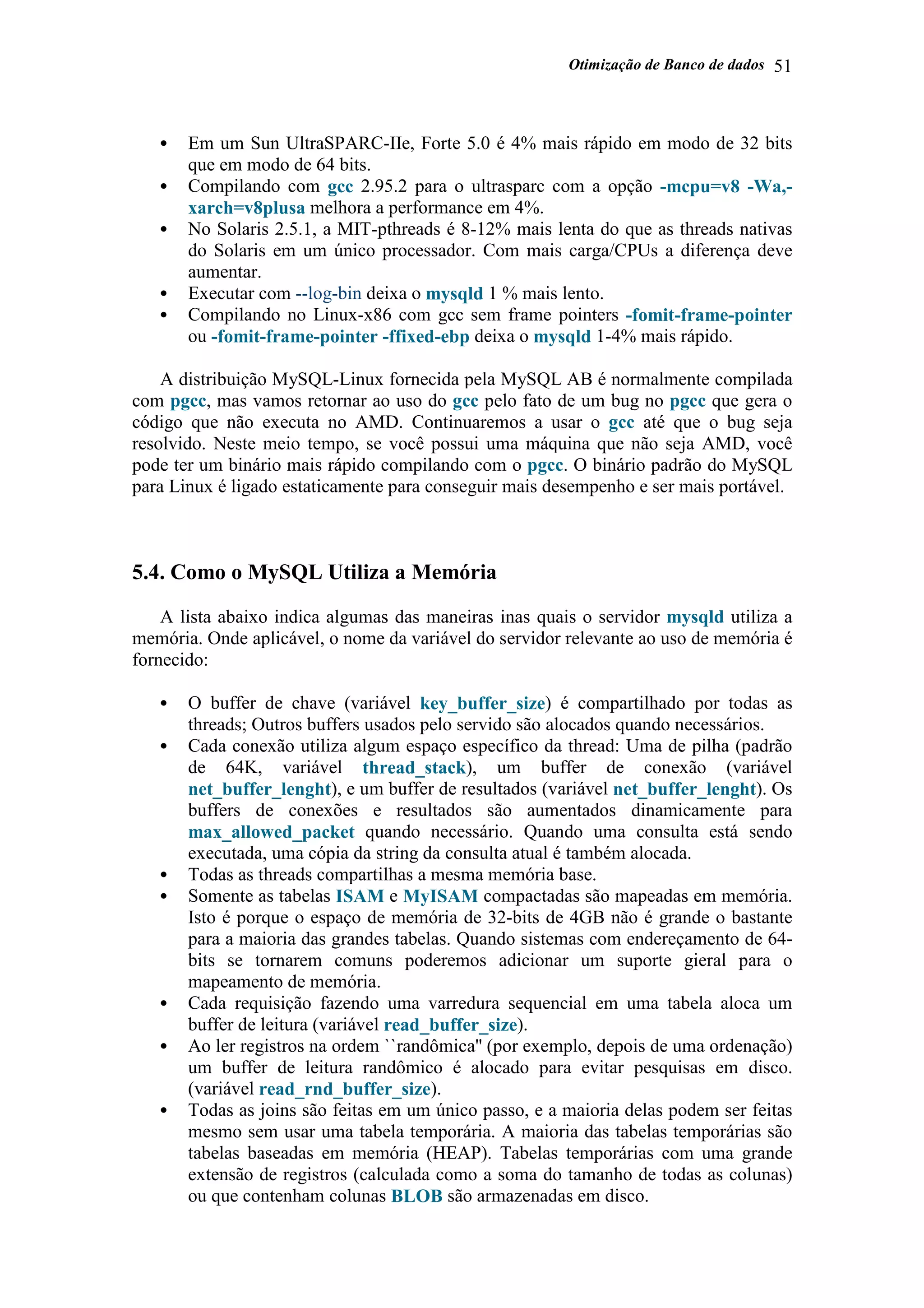 Otimização de Banco de dados 51
• Em um Sun UltraSPARC-IIe, Forte 5.0 é 4% mais rápido em modo de 32 bits
que em modo de 64 bits.
• Compilando com gcc 2.95.2 para o ultrasparc com a opção -mcpu=v8 -Wa,-
xarch=v8plusa melhora a performance em 4%.
• No Solaris 2.5.1, a MIT-pthreads é 8-12% mais lenta do que as threads nativas
do Solaris em um único processador. Com mais carga/CPUs a diferença deve
aumentar.
• Executar com --log-bin deixa o mysqld 1 % mais lento.
• Compilando no Linux-x86 com gcc sem frame pointers -fomit-frame-pointer
ou -fomit-frame-pointer -ffixed-ebp deixa o mysqld 1-4% mais rápido.
A distribuição MySQL-Linux fornecida pela MySQL AB é normalmente compilada
com pgcc, mas vamos retornar ao uso do gcc pelo fato de um bug no pgcc que gera o
código que não executa no AMD. Continuaremos a usar o gcc até que o bug seja
resolvido. Neste meio tempo, se você possui uma máquina que não seja AMD, você
pode ter um binário mais rápido compilando com o pgcc. O binário padrão do MySQL
para Linux é ligado estaticamente para conseguir mais desempenho e ser mais portável.
5.4. Como o MySQL Utiliza a Memória
A lista abaixo indica algumas das maneiras inas quais o servidor mysqld utiliza a
memória. Onde aplicável, o nome da variável do servidor relevante ao uso de memória é
fornecido:
• O buffer de chave (variável key_buffer_size) é compartilhado por todas as
threads; Outros buffers usados pelo servido são alocados quando necessários.
• Cada conexão utiliza algum espaço específico da thread: Uma de pilha (padrão
de 64K, variável thread_stack), um buffer de conexão (variável
net_buffer_lenght), e um buffer de resultados (variável net_buffer_lenght). Os
buffers de conexões e resultados são aumentados dinamicamente para
max_allowed_packet quando necessário. Quando uma consulta está sendo
executada, uma cópia da string da consulta atual é também alocada.
• Todas as threads compartilhas a mesma memória base.
• Somente as tabelas ISAM e MyISAM compactadas são mapeadas em memória.
Isto é porque o espaço de memória de 32-bits de 4GB não é grande o bastante
para a maioria das grandes tabelas. Quando sistemas com endereçamento de 64-
bits se tornarem comuns poderemos adicionar um suporte gieral para o
mapeamento de memória.
• Cada requisição fazendo uma varredura sequencial em uma tabela aloca um
buffer de leitura (variável read_buffer_size).
• Ao ler registros na ordem ``randômica'' (por exemplo, depois de uma ordenação)
um buffer de leitura randômico é alocado para evitar pesquisas em disco.
(variável read_rnd_buffer_size).
• Todas as joins são feitas em um único passo, e a maioria delas podem ser feitas
mesmo sem usar uma tabela temporária. A maioria das tabelas temporárias são
tabelas baseadas em memória (HEAP). Tabelas temporárias com uma grande
extensão de registros (calculada como a soma do tamanho de todas as colunas)
ou que contenham colunas BLOB são armazenadas em disco.
 