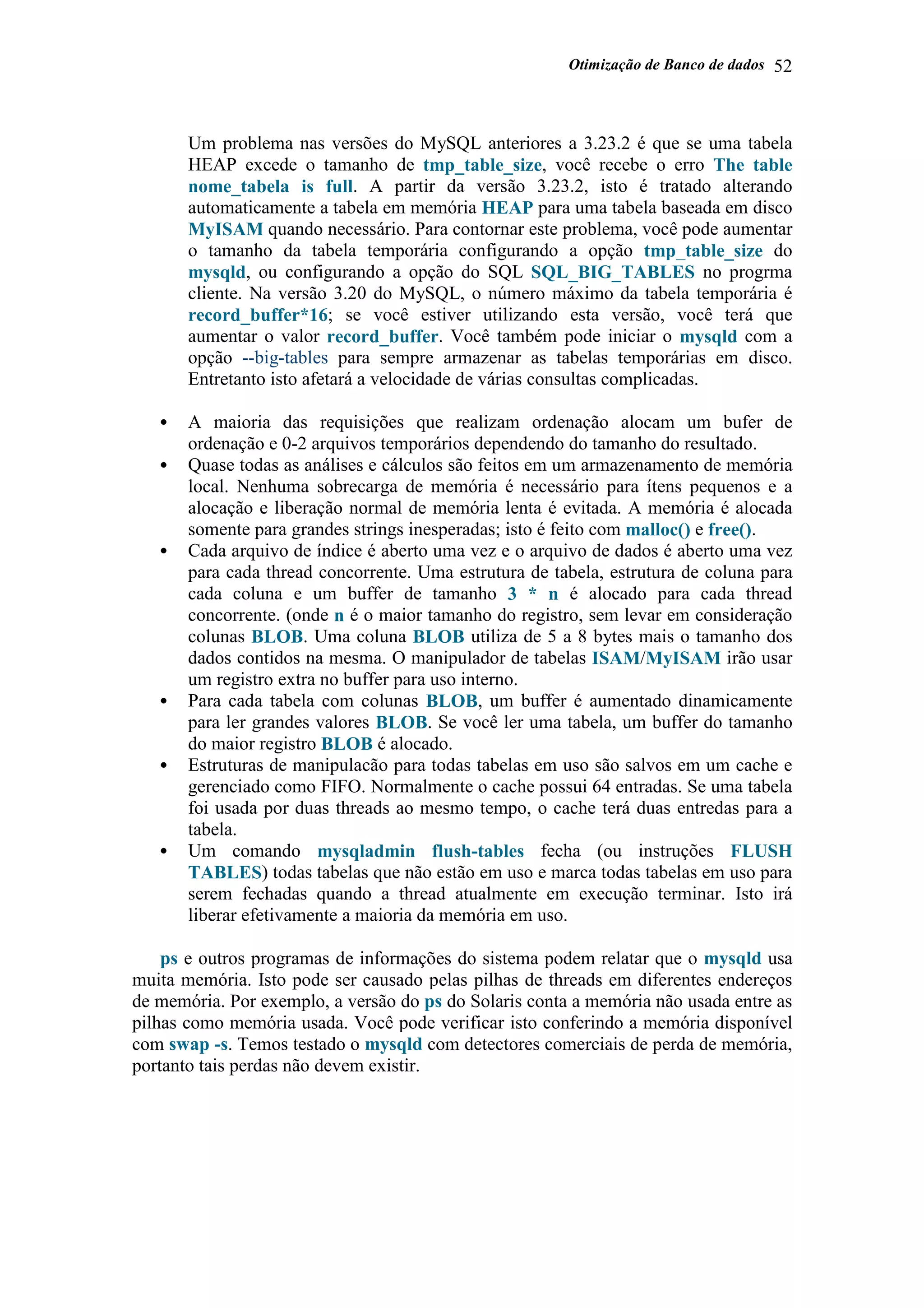 Otimização de Banco de dados 52
Um problema nas versões do MySQL anteriores a 3.23.2 é que se uma tabela
HEAP excede o tamanho de tmp_table_size, você recebe o erro The table
nome_tabela is full. A partir da versão 3.23.2, isto é tratado alterando
automaticamente a tabela em memória HEAP para uma tabela baseada em disco
MyISAM quando necessário. Para contornar este problema, você pode aumentar
o tamanho da tabela temporária configurando a opção tmp_table_size do
mysqld, ou configurando a opção do SQL SQL_BIG_TABLES no progrma
cliente. Na versão 3.20 do MySQL, o número máximo da tabela temporária é
record_buffer*16; se você estiver utilizando esta versão, você terá que
aumentar o valor record_buffer. Você também pode iniciar o mysqld com a
opção --big-tables para sempre armazenar as tabelas temporárias em disco.
Entretanto isto afetará a velocidade de várias consultas complicadas.
• A maioria das requisições que realizam ordenação alocam um bufer de
ordenação e 0-2 arquivos temporários dependendo do tamanho do resultado.
• Quase todas as análises e cálculos são feitos em um armazenamento de memória
local. Nenhuma sobrecarga de memória é necessário para ítens pequenos e a
alocação e liberação normal de memória lenta é evitada. A memória é alocada
somente para grandes strings inesperadas; isto é feito com malloc() e free().
• Cada arquivo de índice é aberto uma vez e o arquivo de dados é aberto uma vez
para cada thread concorrente. Uma estrutura de tabela, estrutura de coluna para
cada coluna e um buffer de tamanho 3 * n é alocado para cada thread
concorrente. (onde n é o maior tamanho do registro, sem levar em consideração
colunas BLOB. Uma coluna BLOB utiliza de 5 a 8 bytes mais o tamanho dos
dados contidos na mesma. O manipulador de tabelas ISAM/MyISAM irão usar
um registro extra no buffer para uso interno.
• Para cada tabela com colunas BLOB, um buffer é aumentado dinamicamente
para ler grandes valores BLOB. Se você ler uma tabela, um buffer do tamanho
do maior registro BLOB é alocado.
• Estruturas de manipulacão para todas tabelas em uso são salvos em um cache e
gerenciado como FIFO. Normalmente o cache possui 64 entradas. Se uma tabela
foi usada por duas threads ao mesmo tempo, o cache terá duas entredas para a
tabela.
• Um comando mysqladmin flush-tables fecha (ou instruções FLUSH
TABLES) todas tabelas que não estão em uso e marca todas tabelas em uso para
serem fechadas quando a thread atualmente em execução terminar. Isto irá
liberar efetivamente a maioria da memória em uso.
ps e outros programas de informações do sistema podem relatar que o mysqld usa
muita memória. Isto pode ser causado pelas pilhas de threads em diferentes endereços
de memória. Por exemplo, a versão do ps do Solaris conta a memória não usada entre as
pilhas como memória usada. Você pode verificar isto conferindo a memória disponível
com swap -s. Temos testado o mysqld com detectores comerciais de perda de memória,
portanto tais perdas não devem existir.
 