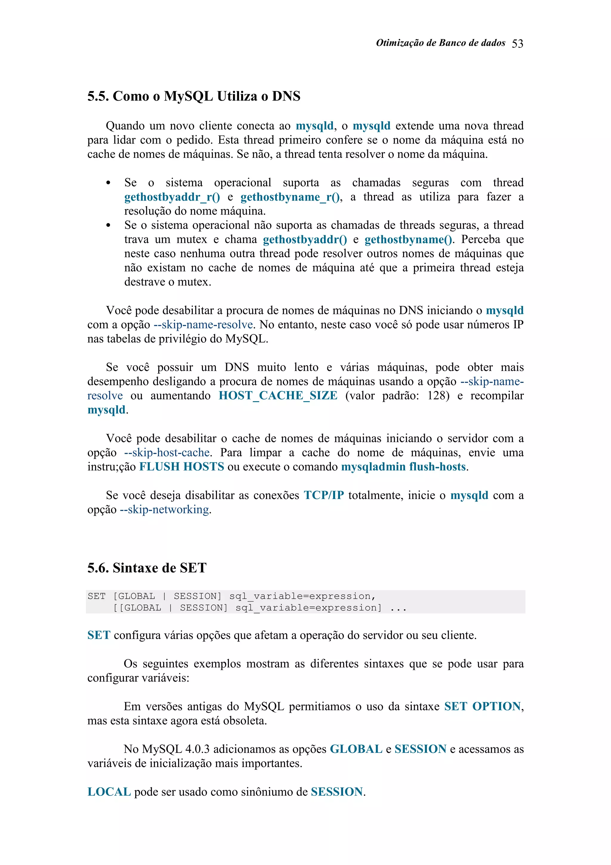 Otimização de Banco de dados 53
5.5. Como o MySQL Utiliza o DNS
Quando um novo cliente conecta ao mysqld, o mysqld extende uma nova thread
para lidar com o pedido. Esta thread primeiro confere se o nome da máquina está no
cache de nomes de máquinas. Se não, a thread tenta resolver o nome da máquina.
• Se o sistema operacional suporta as chamadas seguras com thread
gethostbyaddr_r() e gethostbyname_r(), a thread as utiliza para fazer a
resolução do nome máquina.
• Se o sistema operacional não suporta as chamadas de threads seguras, a thread
trava um mutex e chama gethostbyaddr() e gethostbyname(). Perceba que
neste caso nenhuma outra thread pode resolver outros nomes de máquinas que
não existam no cache de nomes de máquina até que a primeira thread esteja
destrave o mutex.
Você pode desabilitar a procura de nomes de máquinas no DNS iniciando o mysqld
com a opção --skip-name-resolve. No entanto, neste caso você só pode usar números IP
nas tabelas de privilégio do MySQL.
Se você possuir um DNS muito lento e várias máquinas, pode obter mais
desempenho desligando a procura de nomes de máquinas usando a opção --skip-name-
resolve ou aumentando HOST_CACHE_SIZE (valor padrão: 128) e recompilar
mysqld.
Você pode desabilitar o cache de nomes de máquinas iniciando o servidor com a
opção --skip-host-cache. Para limpar a cache do nome de máquinas, envie uma
instru;ção FLUSH HOSTS ou execute o comando mysqladmin flush-hosts.
Se você deseja disabilitar as conexões TCP/IP totalmente, inicie o mysqld com a
opção --skip-networking.
5.6. Sintaxe de SET
SET [GLOBAL | SESSION] sql_variable=expression,
[[GLOBAL | SESSION] sql_variable=expression] ...
SET configura várias opções que afetam a operação do servidor ou seu cliente.
Os seguintes exemplos mostram as diferentes sintaxes que se pode usar para
configurar variáveis:
Em versões antigas do MySQL permitiamos o uso da sintaxe SET OPTION,
mas esta sintaxe agora está obsoleta.
No MySQL 4.0.3 adicionamos as opções GLOBAL e SESSION e acessamos as
variáveis de inicialização mais importantes.
LOCAL pode ser usado como sinôniumo de SESSION.
 