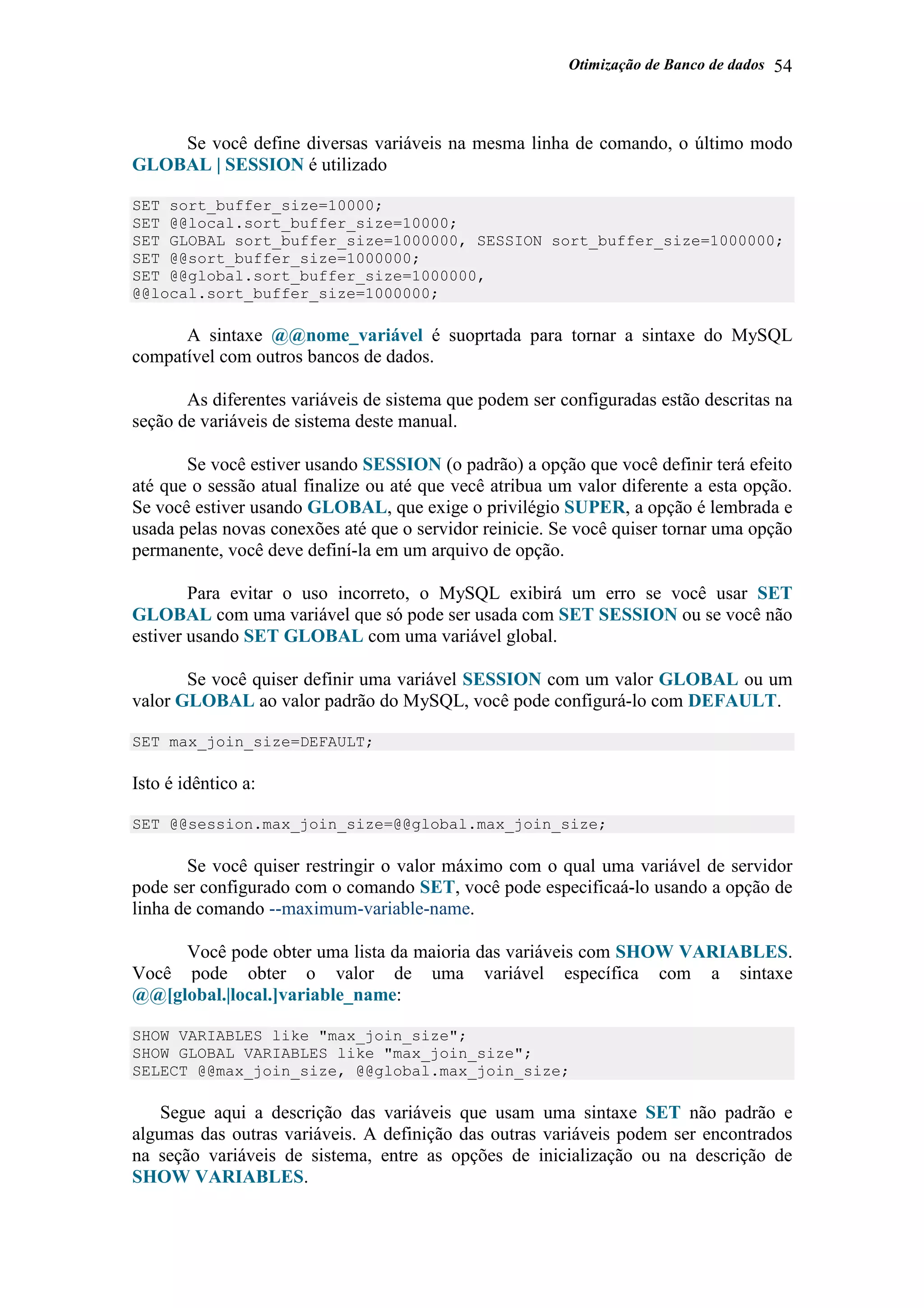Otimização de Banco de dados 54
Se você define diversas variáveis na mesma linha de comando, o último modo
GLOBAL | SESSION é utilizado
SET sort_buffer_size=10000;
SET @@local.sort_buffer_size=10000;
SET GLOBAL sort_buffer_size=1000000, SESSION sort_buffer_size=1000000;
SET @@sort_buffer_size=1000000;
SET @@global.sort_buffer_size=1000000,
@@local.sort_buffer_size=1000000;
A sintaxe @@nome_variável é suoprtada para tornar a sintaxe do MySQL
compatível com outros bancos de dados.
As diferentes variáveis de sistema que podem ser configuradas estão descritas na
seção de variáveis de sistema deste manual.
Se você estiver usando SESSION (o padrão) a opção que você definir terá efeito
até que o sessão atual finalize ou até que vecê atribua um valor diferente a esta opção.
Se você estiver usando GLOBAL, que exige o privilégio SUPER, a opção é lembrada e
usada pelas novas conexões até que o servidor reinicie. Se você quiser tornar uma opção
permanente, você deve definí-la em um arquivo de opção.
Para evitar o uso incorreto, o MySQL exibirá um erro se você usar SET
GLOBAL com uma variável que só pode ser usada com SET SESSION ou se você não
estiver usando SET GLOBAL com uma variável global.
Se você quiser definir uma variável SESSION com um valor GLOBAL ou um
valor GLOBAL ao valor padrão do MySQL, você pode configurá-lo com DEFAULT.
SET max_join_size=DEFAULT;
Isto é idêntico a:
SET @@session.max_join_size=@@global.max_join_size;
Se você quiser restringir o valor máximo com o qual uma variável de servidor
pode ser configurado com o comando SET, você pode especificaá-lo usando a opção de
linha de comando --maximum-variable-name.
Você pode obter uma lista da maioria das variáveis com SHOW VARIABLES.
Você pode obter o valor de uma variável específica com a sintaxe
@@[global.|local.]variable_name:
SHOW VARIABLES like "max_join_size";
SHOW GLOBAL VARIABLES like "max_join_size";
SELECT @@max_join_size, @@global.max_join_size;
Segue aqui a descrição das variáveis que usam uma sintaxe SET não padrão e
algumas das outras variáveis. A definição das outras variáveis podem ser encontrados
na seção variáveis de sistema, entre as opções de inicialização ou na descrição de
SHOW VARIABLES.
 