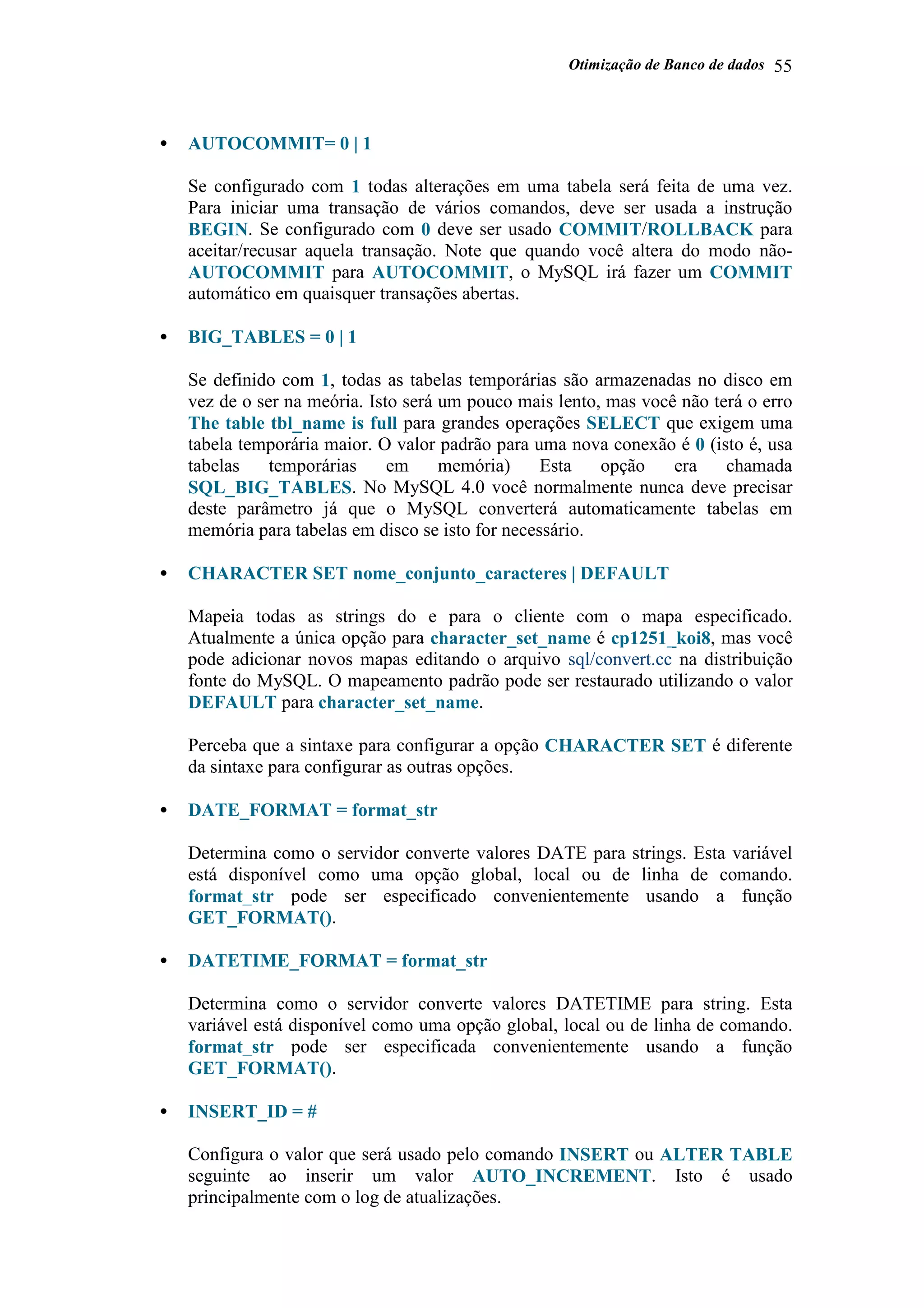 Otimização de Banco de dados 55
• AUTOCOMMIT= 0 | 1
Se configurado com 1 todas alterações em uma tabela será feita de uma vez.
Para iniciar uma transação de vários comandos, deve ser usada a instrução
BEGIN. Se configurado com 0 deve ser usado COMMIT/ROLLBACK para
aceitar/recusar aquela transação. Note que quando você altera do modo não-
AUTOCOMMIT para AUTOCOMMIT, o MySQL irá fazer um COMMIT
automático em quaisquer transações abertas.
• BIG_TABLES = 0 | 1
Se definido com 1, todas as tabelas temporárias são armazenadas no disco em
vez de o ser na meória. Isto será um pouco mais lento, mas você não terá o erro
The table tbl_name is full para grandes operações SELECT que exigem uma
tabela temporária maior. O valor padrão para uma nova conexão é 0 (isto é, usa
tabelas temporárias em memória) Esta opção era chamada
SQL_BIG_TABLES. No MySQL 4.0 você normalmente nunca deve precisar
deste parâmetro já que o MySQL converterá automaticamente tabelas em
memória para tabelas em disco se isto for necessário.
• CHARACTER SET nome_conjunto_caracteres | DEFAULT
Mapeia todas as strings do e para o cliente com o mapa especificado.
Atualmente a única opção para character_set_name é cp1251_koi8, mas você
pode adicionar novos mapas editando o arquivo sql/convert.cc na distribuição
fonte do MySQL. O mapeamento padrão pode ser restaurado utilizando o valor
DEFAULT para character_set_name.
Perceba que a sintaxe para configurar a opção CHARACTER SET é diferente
da sintaxe para configurar as outras opções.
• DATE_FORMAT = format_str
Determina como o servidor converte valores DATE para strings. Esta variável
está disponível como uma opção global, local ou de linha de comando.
format_str pode ser especificado convenientemente usando a função
GET_FORMAT().
• DATETIME_FORMAT = format_str
Determina como o servidor converte valores DATETIME para string. Esta
variável está disponível como uma opção global, local ou de linha de comando.
format_str pode ser especificada convenientemente usando a função
GET_FORMAT().
• INSERT_ID = #
Configura o valor que será usado pelo comando INSERT ou ALTER TABLE
seguinte ao inserir um valor AUTO_INCREMENT. Isto é usado
principalmente com o log de atualizações.
 