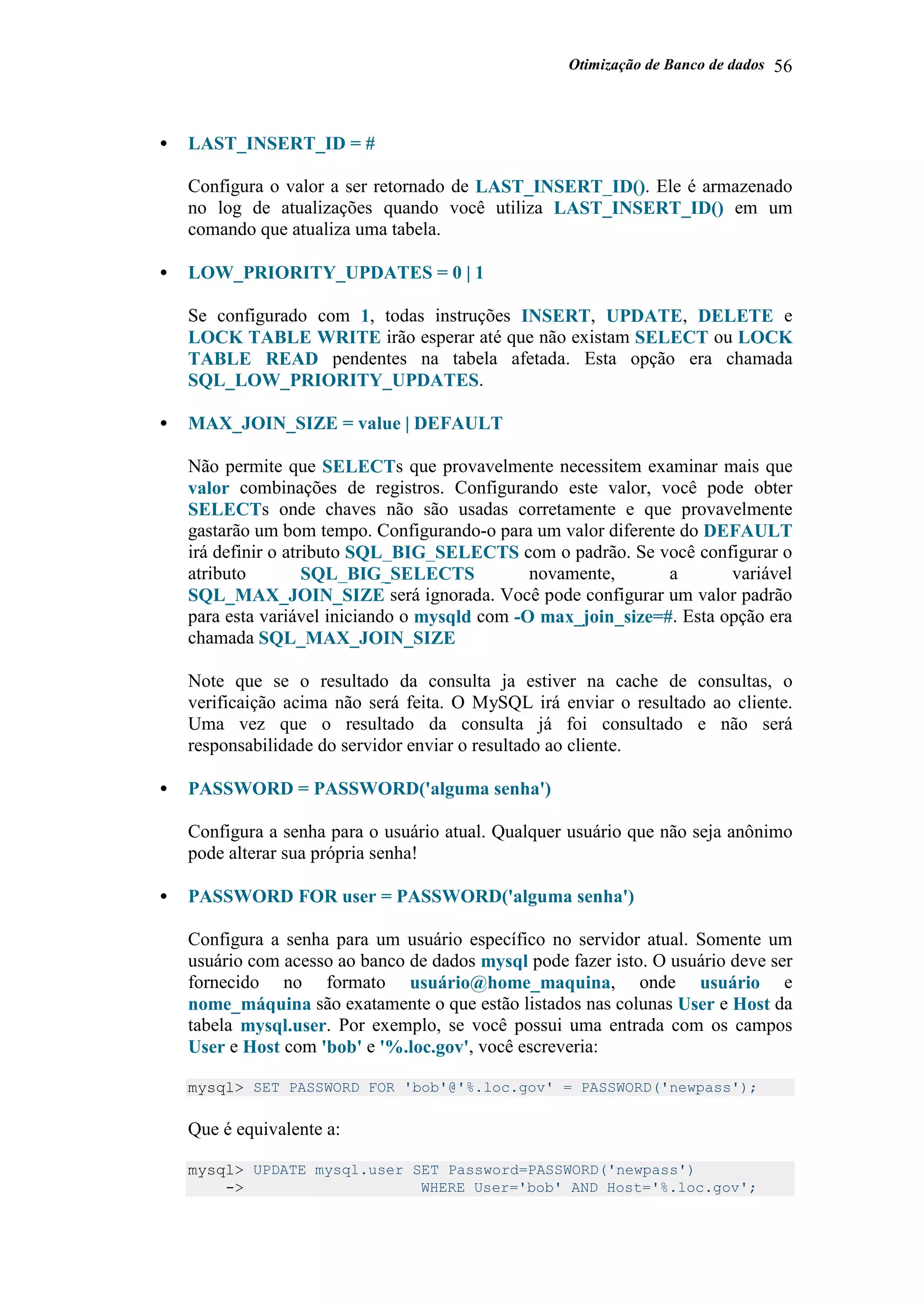 Otimização de Banco de dados 56
• LAST_INSERT_ID = #
Configura o valor a ser retornado de LAST_INSERT_ID(). Ele é armazenado
no log de atualizações quando você utiliza LAST_INSERT_ID() em um
comando que atualiza uma tabela.
• LOW_PRIORITY_UPDATES = 0 | 1
Se configurado com 1, todas instruções INSERT, UPDATE, DELETE e
LOCK TABLE WRITE irão esperar até que não existam SELECT ou LOCK
TABLE READ pendentes na tabela afetada. Esta opção era chamada
SQL_LOW_PRIORITY_UPDATES.
• MAX_JOIN_SIZE = value | DEFAULT
Não permite que SELECTs que provavelmente necessitem examinar mais que
valor combinações de registros. Configurando este valor, você pode obter
SELECTs onde chaves não são usadas corretamente e que provavelmente
gastarão um bom tempo. Configurando-o para um valor diferente do DEFAULT
irá definir o atributo SQL_BIG_SELECTS com o padrão. Se você configurar o
atributo SQL_BIG_SELECTS novamente, a variável
SQL_MAX_JOIN_SIZE será ignorada. Você pode configurar um valor padrão
para esta variável iniciando o mysqld com -O max_join_size=#. Esta opção era
chamada SQL_MAX_JOIN_SIZE
Note que se o resultado da consulta ja estiver na cache de consultas, o
verificaição acima não será feita. O MySQL irá enviar o resultado ao cliente.
Uma vez que o resultado da consulta já foi consultado e não será
responsabilidade do servidor enviar o resultado ao cliente.
• PASSWORD = PASSWORD('alguma senha')
Configura a senha para o usuário atual. Qualquer usuário que não seja anônimo
pode alterar sua própria senha!
• PASSWORD FOR user = PASSWORD('alguma senha')
Configura a senha para um usuário específico no servidor atual. Somente um
usuário com acesso ao banco de dados mysql pode fazer isto. O usuário deve ser
fornecido no formato usuário@home_maquina, onde usuário e
nome_máquina são exatamente o que estão listados nas colunas User e Host da
tabela mysql.user. Por exemplo, se você possui uma entrada com os campos
User e Host com 'bob' e '%.loc.gov', você escreveria:
mysql> SET PASSWORD FOR 'bob'@'%.loc.gov' = PASSWORD('newpass');
Que é equivalente a:
mysql> UPDATE mysql.user SET Password=PASSWORD('newpass')
-> WHERE User='bob' AND Host='%.loc.gov';
 