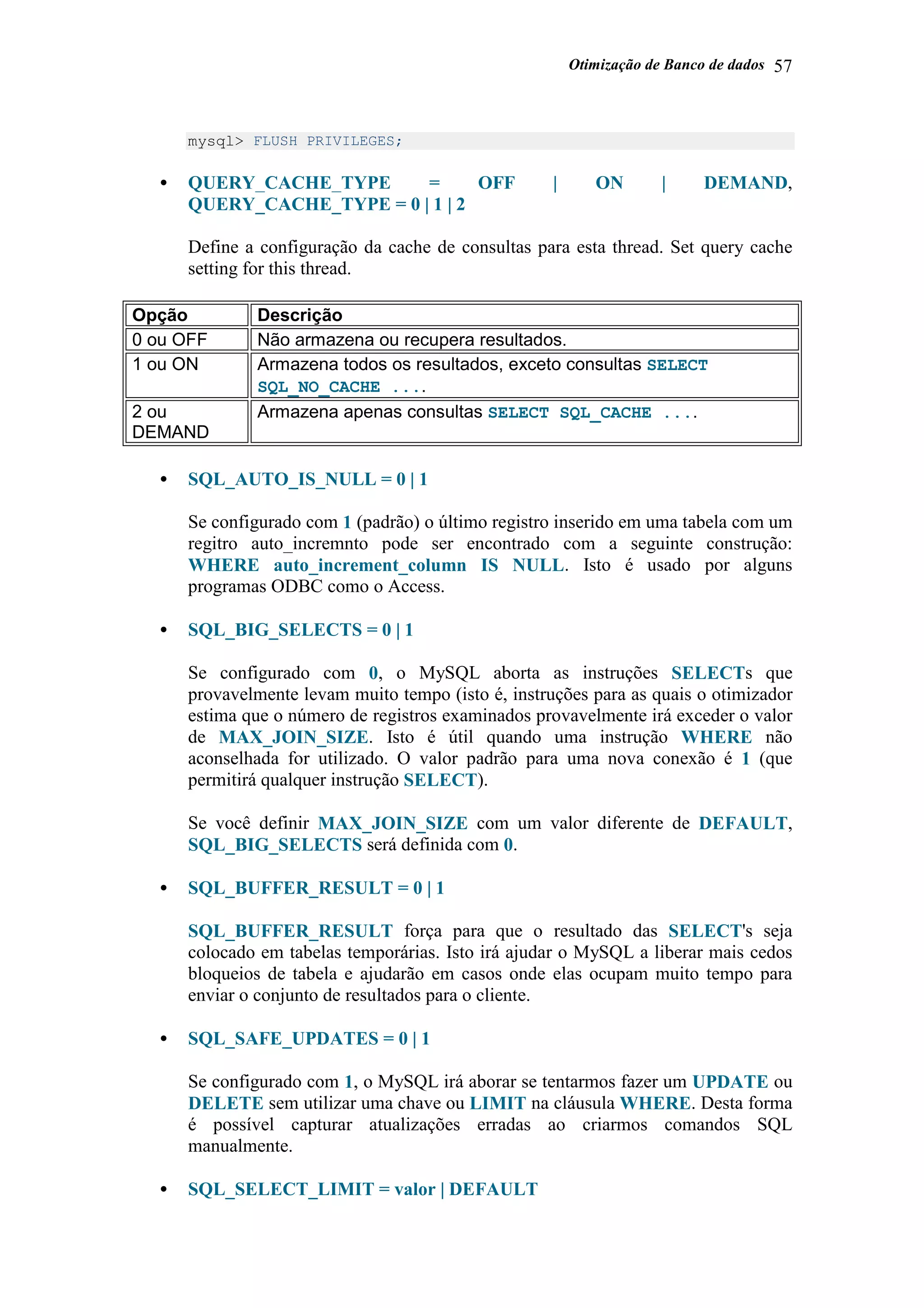 Otimização de Banco de dados 57
mysql> FLUSH PRIVILEGES;
• QUERY_CACHE_TYPE = OFF | ON | DEMAND,
QUERY_CACHE_TYPE = 0 | 1 | 2
Define a configuração da cache de consultas para esta thread. Set query cache
setting for this thread.
Opção Descrição
0 ou OFF Não armazena ou recupera resultados.
1 ou ON Armazena todos os resultados, exceto consultas SELECT
SQL_NO_CACHE ....
2 ou
DEMAND
Armazena apenas consultas SELECT SQL_CACHE ....
• SQL_AUTO_IS_NULL = 0 | 1
Se configurado com 1 (padrão) o último registro inserido em uma tabela com um
regitro auto_incremnto pode ser encontrado com a seguinte construção:
WHERE auto_increment_column IS NULL. Isto é usado por alguns
programas ODBC como o Access.
• SQL_BIG_SELECTS = 0 | 1
Se configurado com 0, o MySQL aborta as instruções SELECTs que
provavelmente levam muito tempo (isto é, instruções para as quais o otimizador
estima que o número de registros examinados provavelmente irá exceder o valor
de MAX_JOIN_SIZE. Isto é útil quando uma instrução WHERE não
aconselhada for utilizado. O valor padrão para uma nova conexão é 1 (que
permitirá qualquer instrução SELECT).
Se você definir MAX_JOIN_SIZE com um valor diferente de DEFAULT,
SQL_BIG_SELECTS será definida com 0.
• SQL_BUFFER_RESULT = 0 | 1
SQL_BUFFER_RESULT força para que o resultado das SELECT's seja
colocado em tabelas temporárias. Isto irá ajudar o MySQL a liberar mais cedos
bloqueios de tabela e ajudarão em casos onde elas ocupam muito tempo para
enviar o conjunto de resultados para o cliente.
• SQL_SAFE_UPDATES = 0 | 1
Se configurado com 1, o MySQL irá aborar se tentarmos fazer um UPDATE ou
DELETE sem utilizar uma chave ou LIMIT na cláusula WHERE. Desta forma
é possível capturar atualizações erradas ao criarmos comandos SQL
manualmente.
• SQL_SELECT_LIMIT = valor | DEFAULT
 