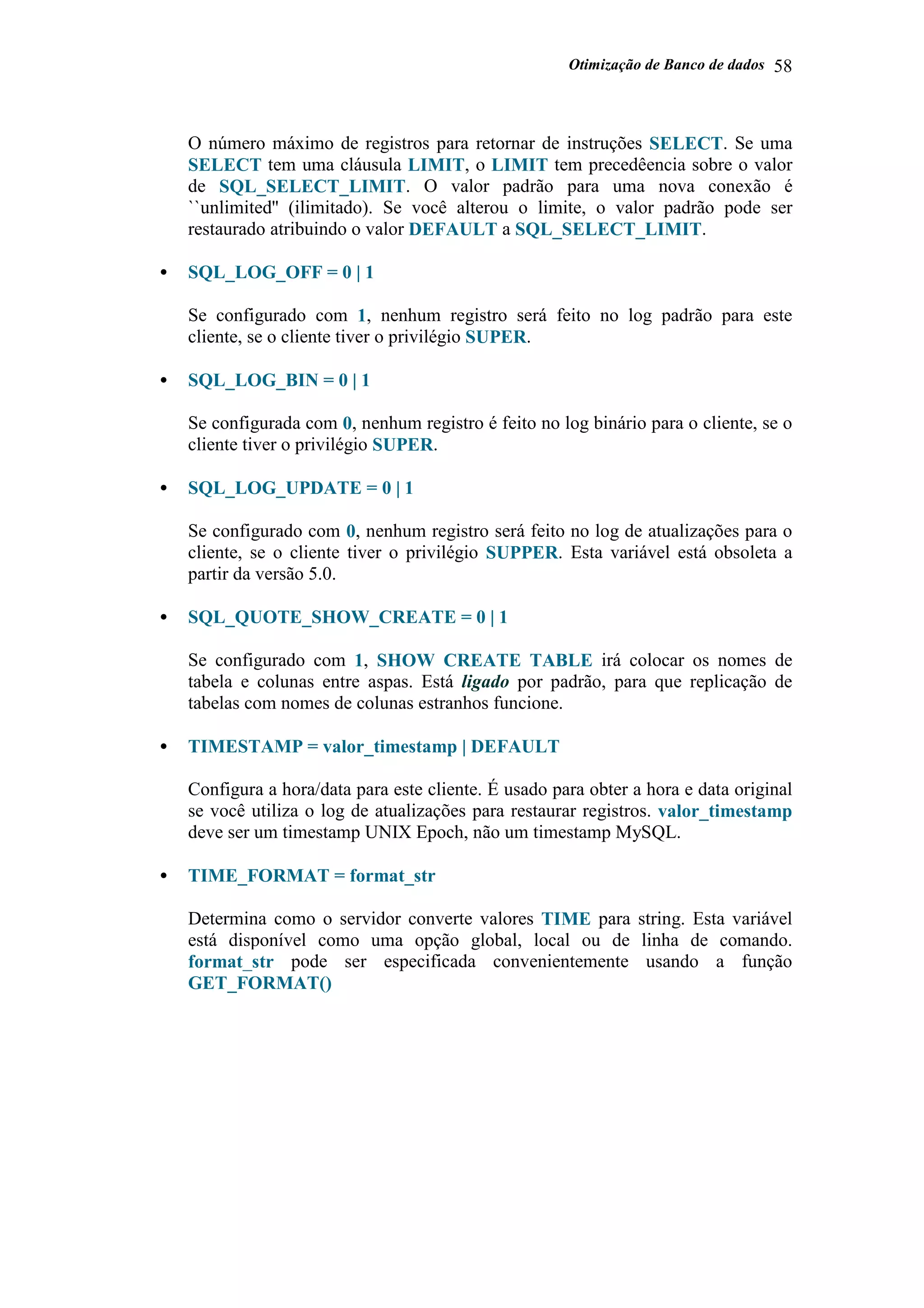 Otimização de Banco de dados 58
O número máximo de registros para retornar de instruções SELECT. Se uma
SELECT tem uma cláusula LIMIT, o LIMIT tem precedêencia sobre o valor
de SQL_SELECT_LIMIT. O valor padrão para uma nova conexão é
``unlimited'' (ilimitado). Se você alterou o limite, o valor padrão pode ser
restaurado atribuindo o valor DEFAULT a SQL_SELECT_LIMIT.
• SQL_LOG_OFF = 0 | 1
Se configurado com 1, nenhum registro será feito no log padrão para este
cliente, se o cliente tiver o privilégio SUPER.
• SQL_LOG_BIN = 0 | 1
Se configurada com 0, nenhum registro é feito no log binário para o cliente, se o
cliente tiver o privilégio SUPER.
• SQL_LOG_UPDATE = 0 | 1
Se configurado com 0, nenhum registro será feito no log de atualizações para o
cliente, se o cliente tiver o privilégio SUPPER. Esta variável está obsoleta a
partir da versão 5.0.
• SQL_QUOTE_SHOW_CREATE = 0 | 1
Se configurado com 1, SHOW CREATE TABLE irá colocar os nomes de
tabela e colunas entre aspas. Está ligado por padrão, para que replicação de
tabelas com nomes de colunas estranhos funcione.
• TIMESTAMP = valor_timestamp | DEFAULT
Configura a hora/data para este cliente. É usado para obter a hora e data original
se você utiliza o log de atualizações para restaurar registros. valor_timestamp
deve ser um timestamp UNIX Epoch, não um timestamp MySQL.
• TIME_FORMAT = format_str
Determina como o servidor converte valores TIME para string. Esta variável
está disponível como uma opção global, local ou de linha de comando.
format_str pode ser especificada convenientemente usando a função
GET_FORMAT()
 