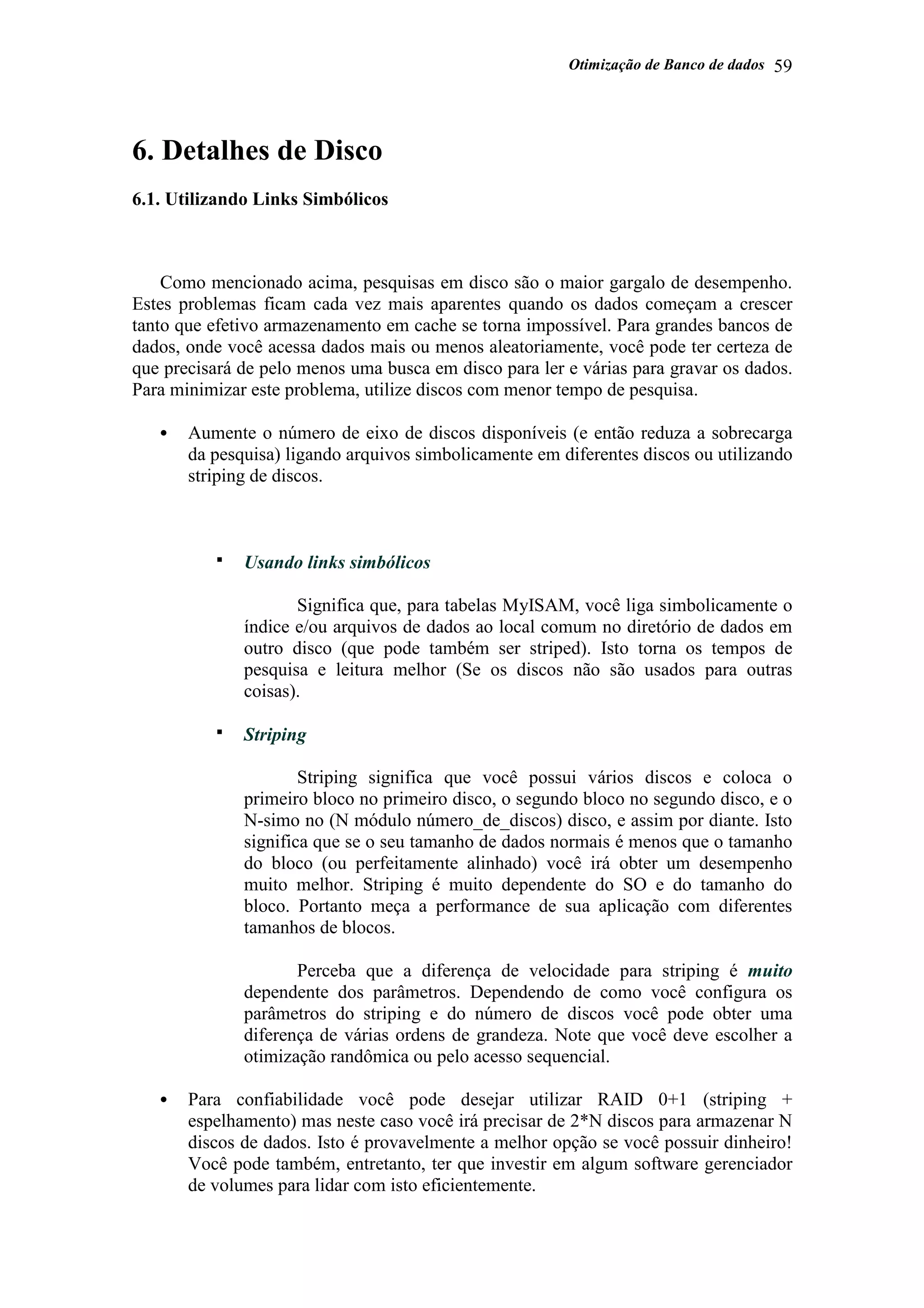 Otimização de Banco de dados 59
6. Detalhes de Disco
6.1. Utilizando Links Simbólicos
Como mencionado acima, pesquisas em disco são o maior gargalo de desempenho.
Estes problemas ficam cada vez mais aparentes quando os dados começam a crescer
tanto que efetivo armazenamento em cache se torna impossível. Para grandes bancos de
dados, onde você acessa dados mais ou menos aleatoriamente, você pode ter certeza de
que precisará de pelo menos uma busca em disco para ler e várias para gravar os dados.
Para minimizar este problema, utilize discos com menor tempo de pesquisa.
• Aumente o número de eixo de discos disponíveis (e então reduza a sobrecarga
da pesquisa) ligando arquivos simbolicamente em diferentes discos ou utilizando
striping de discos.
Usando links simbólicos
Significa que, para tabelas MyISAM, você liga simbolicamente o
índice e/ou arquivos de dados ao local comum no diretório de dados em
outro disco (que pode também ser striped). Isto torna os tempos de
pesquisa e leitura melhor (Se os discos não são usados para outras
coisas).
Striping
Striping significa que você possui vários discos e coloca o
primeiro bloco no primeiro disco, o segundo bloco no segundo disco, e o
N-simo no (N módulo número_de_discos) disco, e assim por diante. Isto
significa que se o seu tamanho de dados normais é menos que o tamanho
do bloco (ou perfeitamente alinhado) você irá obter um desempenho
muito melhor. Striping é muito dependente do SO e do tamanho do
bloco. Portanto meça a performance de sua aplicação com diferentes
tamanhos de blocos.
Perceba que a diferença de velocidade para striping é muito
dependente dos parâmetros. Dependendo de como você configura os
parâmetros do striping e do número de discos você pode obter uma
diferença de várias ordens de grandeza. Note que você deve escolher a
otimização randômica ou pelo acesso sequencial.
• Para confiabilidade você pode desejar utilizar RAID 0+1 (striping +
espelhamento) mas neste caso você irá precisar de 2*N discos para armazenar N
discos de dados. Isto é provavelmente a melhor opção se você possuir dinheiro!
Você pode também, entretanto, ter que investir em algum software gerenciador
de volumes para lidar com isto eficientemente.
 