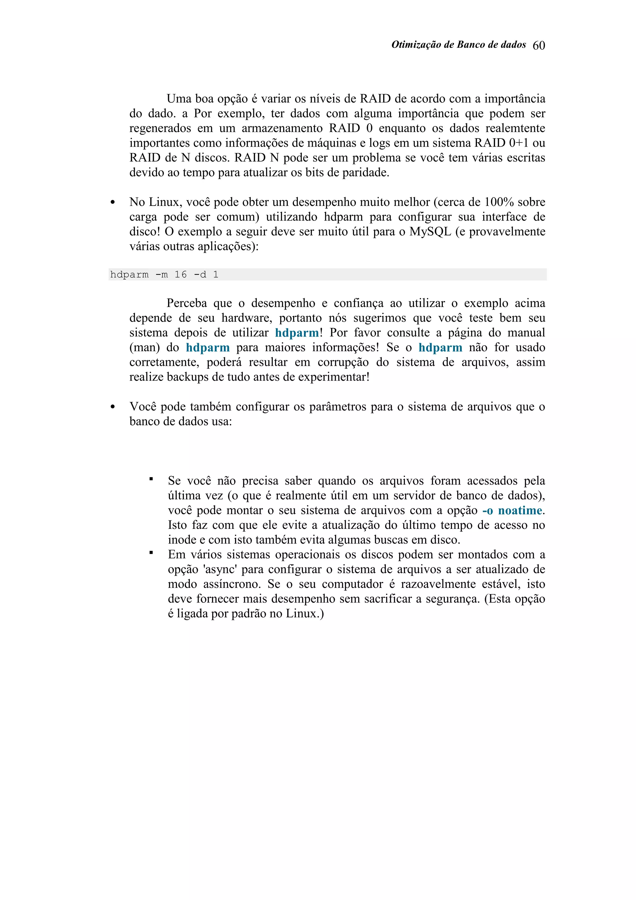 Otimização de Banco de dados 60
Uma boa opção é variar os níveis de RAID de acordo com a importância
do dado. a Por exemplo, ter dados com alguma importância que podem ser
regenerados em um armazenamento RAID 0 enquanto os dados realemtente
importantes como informações de máquinas e logs em um sistema RAID 0+1 ou
RAID de N discos. RAID N pode ser um problema se você tem várias escritas
devido ao tempo para atualizar os bits de paridade.
• No Linux, você pode obter um desempenho muito melhor (cerca de 100% sobre
carga pode ser comum) utilizando hdparm para configurar sua interface de
disco! O exemplo a seguir deve ser muito útil para o MySQL (e provavelmente
várias outras aplicações):
hdparm -m 16 -d 1
Perceba que o desempenho e confiança ao utilizar o exemplo acima
depende de seu hardware, portanto nós sugerimos que você teste bem seu
sistema depois de utilizar hdparm! Por favor consulte a página do manual
(man) do hdparm para maiores informações! Se o hdparm não for usado
corretamente, poderá resultar em corrupção do sistema de arquivos, assim
realize backups de tudo antes de experimentar!
• Você pode também configurar os parâmetros para o sistema de arquivos que o
banco de dados usa:
Se você não precisa saber quando os arquivos foram acessados pela
última vez (o que é realmente útil em um servidor de banco de dados),
você pode montar o seu sistema de arquivos com a opção -o noatime.
Isto faz com que ele evite a atualização do último tempo de acesso no
inode e com isto também evita algumas buscas em disco.
Em vários sistemas operacionais os discos podem ser montados com a
opção 'async' para configurar o sistema de arquivos a ser atualizado de
modo assíncrono. Se o seu computador é razoavelmente estável, isto
deve fornecer mais desempenho sem sacrificar a segurança. (Esta opção
é ligada por padrão no Linux.)
 