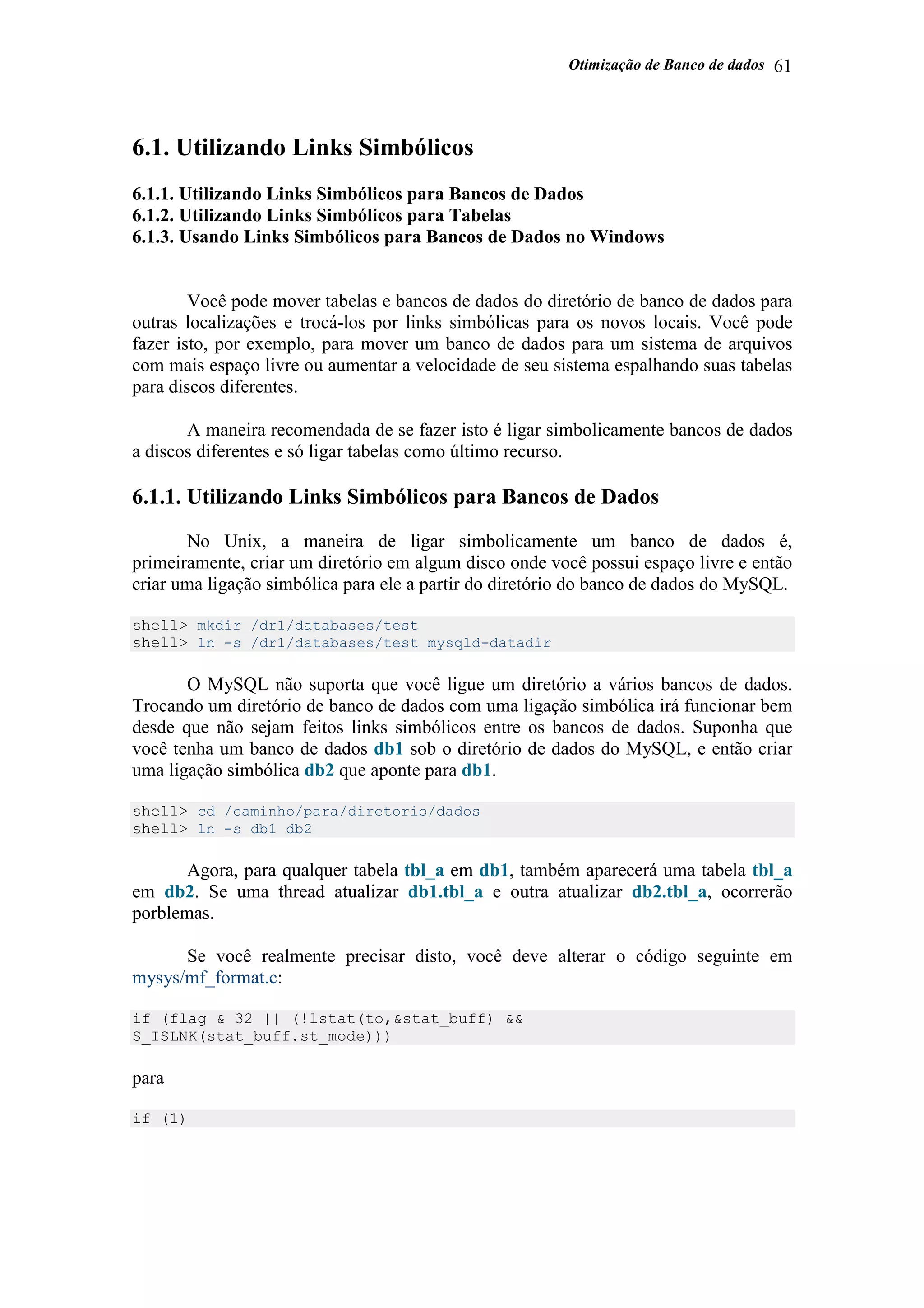 Otimização de Banco de dados 61
6.1. Utilizando Links Simbólicos
6.1.1. Utilizando Links Simbólicos para Bancos de Dados
6.1.2. Utilizando Links Simbólicos para Tabelas
6.1.3. Usando Links Simbólicos para Bancos de Dados no Windows
Você pode mover tabelas e bancos de dados do diretório de banco de dados para
outras localizações e trocá-los por links simbólicas para os novos locais. Você pode
fazer isto, por exemplo, para mover um banco de dados para um sistema de arquivos
com mais espaço livre ou aumentar a velocidade de seu sistema espalhando suas tabelas
para discos diferentes.
A maneira recomendada de se fazer isto é ligar simbolicamente bancos de dados
a discos diferentes e só ligar tabelas como último recurso.
6.1.1. Utilizando Links Simbólicos para Bancos de Dados
No Unix, a maneira de ligar simbolicamente um banco de dados é,
primeiramente, criar um diretório em algum disco onde você possui espaço livre e então
criar uma ligação simbólica para ele a partir do diretório do banco de dados do MySQL.
shell> mkdir /dr1/databases/test
shell> ln -s /dr1/databases/test mysqld-datadir
O MySQL não suporta que você ligue um diretório a vários bancos de dados.
Trocando um diretório de banco de dados com uma ligação simbólica irá funcionar bem
desde que não sejam feitos links simbólicos entre os bancos de dados. Suponha que
você tenha um banco de dados db1 sob o diretório de dados do MySQL, e então criar
uma ligação simbólica db2 que aponte para db1.
shell> cd /caminho/para/diretorio/dados
shell> ln -s db1 db2
Agora, para qualquer tabela tbl_a em db1, também aparecerá uma tabela tbl_a
em db2. Se uma thread atualizar db1.tbl_a e outra atualizar db2.tbl_a, ocorrerão
porblemas.
Se você realmente precisar disto, você deve alterar o código seguinte em
mysys/mf_format.c:
if (flag & 32 || (!lstat(to,&stat_buff) &&
S_ISLNK(stat_buff.st_mode)))
para
if (1)
 