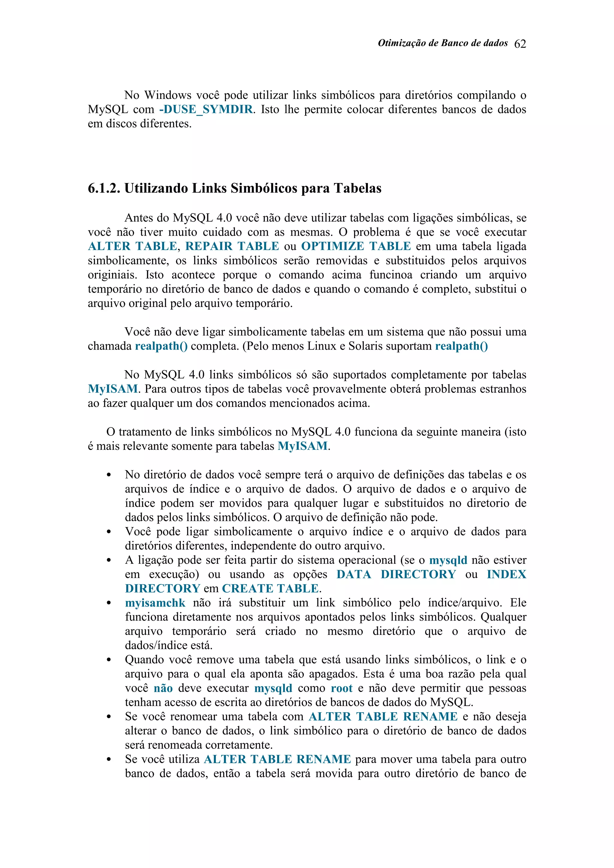 Otimização de Banco de dados 62
No Windows você pode utilizar links simbólicos para diretórios compilando o
MySQL com -DUSE_SYMDIR. Isto lhe permite colocar diferentes bancos de dados
em discos diferentes.
6.1.2. Utilizando Links Simbólicos para Tabelas
Antes do MySQL 4.0 você não deve utilizar tabelas com ligações simbólicas, se
você não tiver muito cuidado com as mesmas. O problema é que se você executar
ALTER TABLE, REPAIR TABLE ou OPTIMIZE TABLE em uma tabela ligada
simbolicamente, os links simbólicos serão removidas e substituidos pelos arquivos
originiais. Isto acontece porque o comando acima funcinoa criando um arquivo
temporário no diretório de banco de dados e quando o comando é completo, substitui o
arquivo original pelo arquivo temporário.
Você não deve ligar simbolicamente tabelas em um sistema que não possui uma
chamada realpath() completa. (Pelo menos Linux e Solaris suportam realpath()
No MySQL 4.0 links simbólicos só são suportados completamente por tabelas
MyISAM. Para outros tipos de tabelas você provavelmente obterá problemas estranhos
ao fazer qualquer um dos comandos mencionados acima.
O tratamento de links simbólicos no MySQL 4.0 funciona da seguinte maneira (isto
é mais relevante somente para tabelas MyISAM.
• No diretório de dados você sempre terá o arquivo de definições das tabelas e os
arquivos de índice e o arquivo de dados. O arquivo de dados e o arquivo de
índice podem ser movidos para qualquer lugar e substituidos no diretorio de
dados pelos links simbólicos. O arquivo de definição não pode.
• Você pode ligar simbolicamente o arquivo índice e o arquivo de dados para
diretórios diferentes, independente do outro arquivo.
• A ligação pode ser feita partir do sistema operacional (se o mysqld não estiver
em execução) ou usando as opções DATA DIRECTORY ou INDEX
DIRECTORY em CREATE TABLE.
• myisamchk não irá substituir um link simbólico pelo índice/arquivo. Ele
funciona diretamente nos arquivos apontados pelos links simbólicos. Qualquer
arquivo temporário será criado no mesmo diretório que o arquivo de
dados/índice está.
• Quando você remove uma tabela que está usando links simbólicos, o link e o
arquivo para o qual ela aponta são apagados. Esta é uma boa razão pela qual
você não deve executar mysqld como root e não deve permitir que pessoas
tenham acesso de escrita ao diretórios de bancos de dados do MySQL.
• Se você renomear uma tabela com ALTER TABLE RENAME e não deseja
alterar o banco de dados, o link simbólico para o diretório de banco de dados
será renomeada corretamente.
• Se você utiliza ALTER TABLE RENAME para mover uma tabela para outro
banco de dados, então a tabela será movida para outro diretório de banco de
 