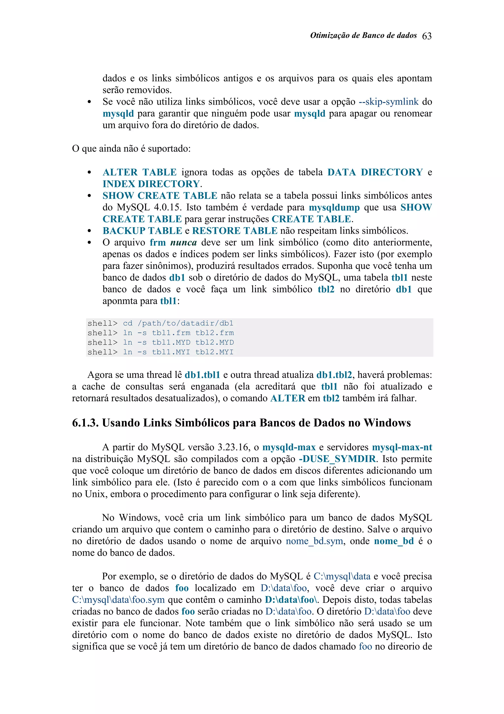 Otimização de Banco de dados 63
dados e os links simbólicos antigos e os arquivos para os quais eles apontam
serão removidos.
• Se você não utiliza links simbólicos, você deve usar a opção --skip-symlink do
mysqld para garantir que ninguém pode usar mysqld para apagar ou renomear
um arquivo fora do diretório de dados.
O que ainda não é suportado:
• ALTER TABLE ignora todas as opções de tabela DATA DIRECTORY e
INDEX DIRECTORY.
• SHOW CREATE TABLE não relata se a tabela possui links simbólicos antes
do MySQL 4.0.15. Isto também é verdade para mysqldump que usa SHOW
CREATE TABLE para gerar instruções CREATE TABLE.
• BACKUP TABLE e RESTORE TABLE não respeitam links simbólicos.
• O arquivo frm nunca deve ser um link simbólico (como dito anteriormente,
apenas os dados e índices podem ser links simbólicos). Fazer isto (por exemplo
para fazer sinônimos), produzirá resultados errados. Suponha que você tenha um
banco de dados db1 sob o diretório de dados do MySQL, uma tabela tbl1 neste
banco de dados e você faça um link simbólico tbl2 no diretório db1 que
aponmta para tbl1:
shell> cd /path/to/datadir/db1
shell> ln -s tbl1.frm tbl2.frm
shell> ln -s tbl1.MYD tbl2.MYD
shell> ln -s tbl1.MYI tbl2.MYI
Agora se uma thread lê db1.tbl1 e outra thread atualiza db1.tbl2, haverá problemas:
a cache de consultas será enganada (ela acreditará que tbl1 não foi atualizado e
retornará resultados desatualizados), o comando ALTER em tbl2 também irá falhar.
6.1.3. Usando Links Simbólicos para Bancos de Dados no Windows
A partir do MySQL versão 3.23.16, o mysqld-max e servidores mysql-max-nt
na distribuição MySQL são compilados com a opção -DUSE_SYMDIR. Isto permite
que você coloque um diretório de banco de dados em discos diferentes adicionando um
link simbólico para ele. (Isto é parecido com o a com que links simbólicos funcionam
no Unix, embora o procedimento para configurar o link seja diferente).
No Windows, você cria um link simbólico para um banco de dados MySQL
criando um arquivo que contem o caminho para o diretório de destino. Salve o arquivo
no diretório de dados usando o nome de arquivo nome_bd.sym, onde nome_bd é o
nome do banco de dados.
Por exemplo, se o diretório de dados do MySQL é C:mysqldata e você precisa
ter o banco de dados foo localizado em D:datafoo, você deve criar o arquivo
C:mysqldatafoo.sym que contêm o caminho D:datafoo. Depois disto, todas tabelas
criadas no banco de dados foo serão criadas no D:datafoo. O diretório D:datafoo deve
existir para ele funcionar. Note também que o link simbólico não será usado se um
diretório com o nome do banco de dados existe no diretório de dados MySQL. Isto
significa que se você já tem um diretório de banco de dados chamado foo no direorio de
 