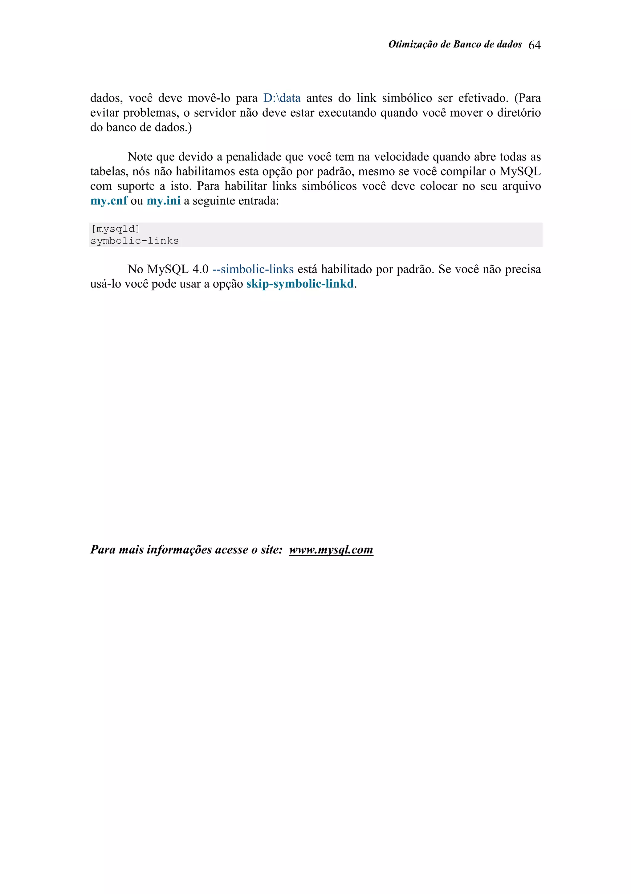 Otimização de Banco de dados 64
dados, você deve movê-lo para D:data antes do link simbólico ser efetivado. (Para
evitar problemas, o servidor não deve estar executando quando você mover o diretório
do banco de dados.)
Note que devido a penalidade que você tem na velocidade quando abre todas as
tabelas, nós não habilitamos esta opção por padrão, mesmo se você compilar o MySQL
com suporte a isto. Para habilitar links simbólicos você deve colocar no seu arquivo
my.cnf ou my.ini a seguinte entrada:
[mysqld]
symbolic-links
No MySQL 4.0 --simbolic-links está habilitado por padrão. Se você não precisa
usá-lo você pode usar a opção skip-symbolic-linkd.
Para mais informações acesse o site: www.mysql.com
 