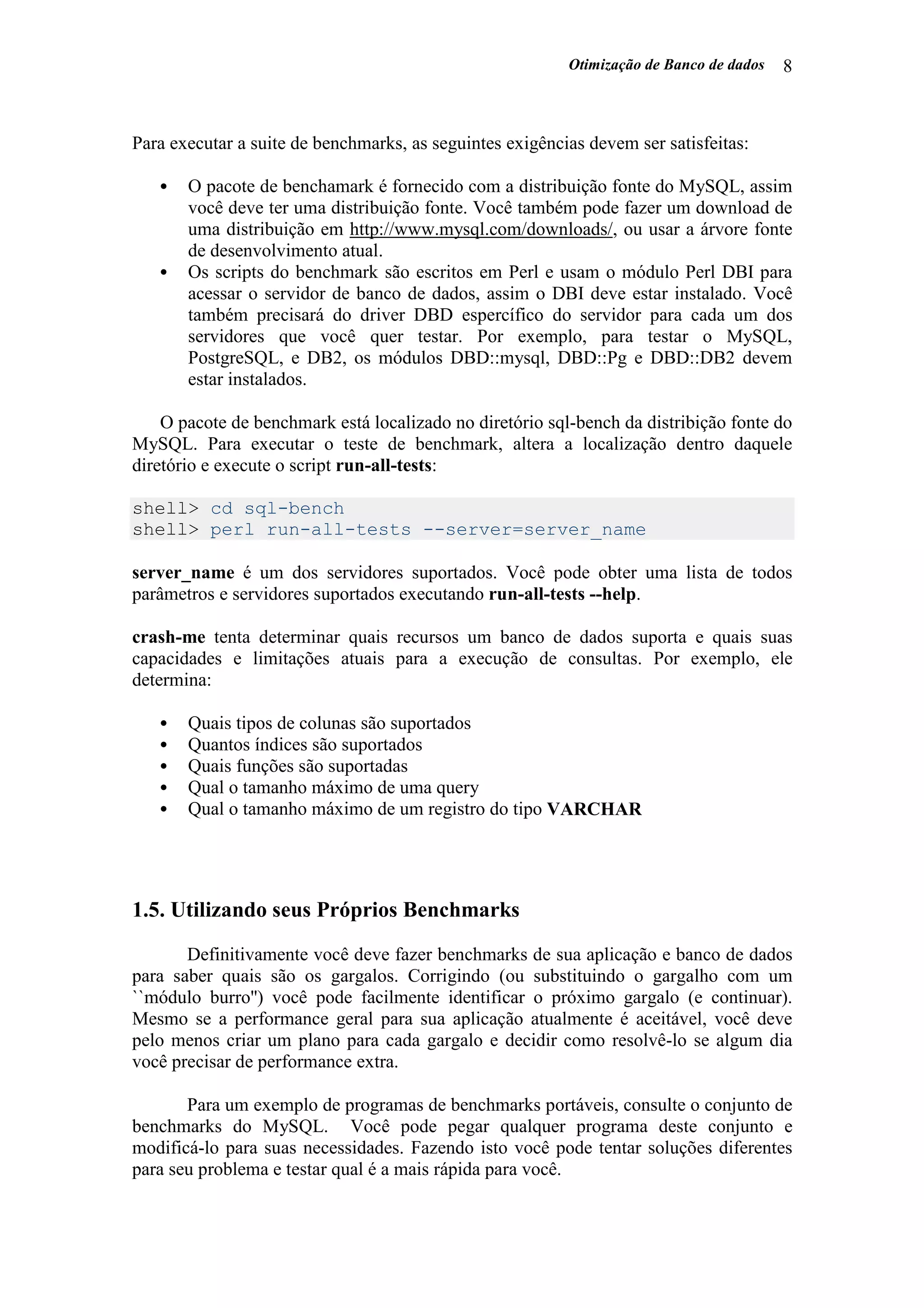 Otimização de Banco de dados 8
Para executar a suite de benchmarks, as seguintes exigências devem ser satisfeitas:
• O pacote de benchamark é fornecido com a distribuição fonte do MySQL, assim
você deve ter uma distribuição fonte. Você também pode fazer um download de
uma distribuição em http://www.mysql.com/downloads/, ou usar a árvore fonte
de desenvolvimento atual.
• Os scripts do benchmark são escritos em Perl e usam o módulo Perl DBI para
acessar o servidor de banco de dados, assim o DBI deve estar instalado. Você
também precisará do driver DBD espercífico do servidor para cada um dos
servidores que você quer testar. Por exemplo, para testar o MySQL,
PostgreSQL, e DB2, os módulos DBD::mysql, DBD::Pg e DBD::DB2 devem
estar instalados.
O pacote de benchmark está localizado no diretório sql-bench da distribição fonte do
MySQL. Para executar o teste de benchmark, altera a localização dentro daquele
diretório e execute o script run-all-tests:
shell> cd sql-bench
shell> perl run-all-tests --server=server_name
server_name é um dos servidores suportados. Você pode obter uma lista de todos
parâmetros e servidores suportados executando run-all-tests --help.
crash-me tenta determinar quais recursos um banco de dados suporta e quais suas
capacidades e limitações atuais para a execução de consultas. Por exemplo, ele
determina:
• Quais tipos de colunas são suportados
• Quantos índices são suportados
• Quais funções são suportadas
• Qual o tamanho máximo de uma query
• Qual o tamanho máximo de um registro do tipo VARCHAR
1.5. Utilizando seus Próprios Benchmarks
Definitivamente você deve fazer benchmarks de sua aplicação e banco de dados
para saber quais são os gargalos. Corrigindo (ou substituindo o gargalho com um
``módulo burro'') você pode facilmente identificar o próximo gargalo (e continuar).
Mesmo se a performance geral para sua aplicação atualmente é aceitável, você deve
pelo menos criar um plano para cada gargalo e decidir como resolvê-lo se algum dia
você precisar de performance extra.
Para um exemplo de programas de benchmarks portáveis, consulte o conjunto de
benchmarks do MySQL. Você pode pegar qualquer programa deste conjunto e
modificá-lo para suas necessidades. Fazendo isto você pode tentar soluções diferentes
para seu problema e testar qual é a mais rápida para você.
 