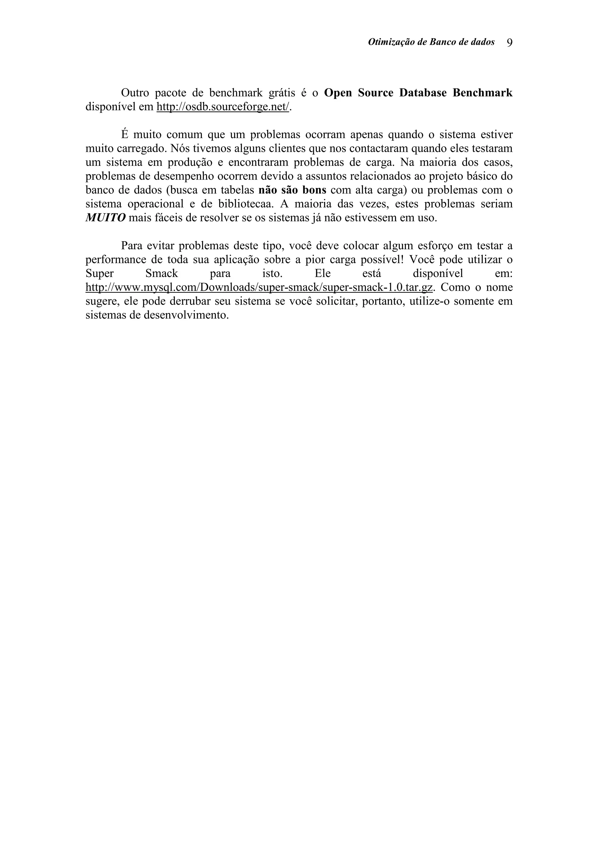 Otimização de Banco de dados 9
Outro pacote de benchmark grátis é o Open Source Database Benchmark
disponível em http://osdb.sourceforge.net/.
É muito comum que um problemas ocorram apenas quando o sistema estiver
muito carregado. Nós tivemos alguns clientes que nos contactaram quando eles testaram
um sistema em produção e encontraram problemas de carga. Na maioria dos casos,
problemas de desempenho ocorrem devido a assuntos relacionados ao projeto básico do
banco de dados (busca em tabelas não são bons com alta carga) ou problemas com o
sistema operacional e de bibliotecaa. A maioria das vezes, estes problemas seriam
MUITO mais fáceis de resolver se os sistemas já não estivessem em uso.
Para evitar problemas deste tipo, você deve colocar algum esforço em testar a
performance de toda sua aplicação sobre a pior carga possível! Você pode utilizar o
Super Smack para isto. Ele está disponível em:
http://www.mysql.com/Downloads/super-smack/super-smack-1.0.tar.gz. Como o nome
sugere, ele pode derrubar seu sistema se você solicitar, portanto, utilize-o somente em
sistemas de desenvolvimento.
 