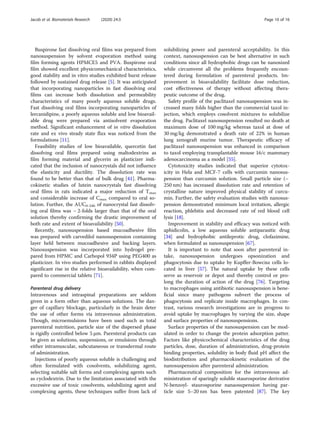 Buspirone fast dissolving oral films was prepared from
nanosuspension by solvent evaporation method using
film forming agents HPMCE5 and PVA. Buspirone oral
film showed excellent physicomechanical characteristics,
good stability and in vitro studies exhibited burst release
followed by sustained drug release [5]. It was anticipated
that incorporating nanoparticles in fast dissolving oral
films can increase both dissolution and permeability
characteristics of many poorly aqueous soluble drugs.
Fast dissolving oral films incorporating nanoparticles of
lercanidipine, a poorly aqueous soluble and low bioavail-
able drug were prepared via antisolvent evaporation
method. Significant enhancement of in vitro dissolution
rate and ex vivo steady state flux was noticed from the
formulations [11].
Feasibility studies of low bioavailable, quercetin fast
dissolving oral films prepared using maltodextrins as
film forming material and glycerin as plasticizer indi-
cated that the inclusion of nanocrystals did not influence
the elasticity and ductility. The dissolution rate was
found to be better than that of bulk drug [41]. Pharma-
cokinetic studies of lutein nanocrystals fast dissolving
oral films in rats indicated a major reduction of Tmax
and considerable increase of Cmax compared to oral so-
lution. Further, the AUC0-24h of nanocrystal fast dissolv-
ing oral films was ~ 2-folds larger than that of the oral
solution thereby confirming the drastic improvement of
both rate and extent of bioavailability [50].
Recently, nanosuspension based mucoadhesive film
was prepared with carvedilol nanosuspension containing
layer held between mucoadhesive and backing layers.
Nanosuspension was incorporated into hydrogel pre-
pared from HPMC and Carbopol 934P using PEG400 as
plasticizer. In vivo studies performed in rabbits displayed
significant rise in the relative bioavailability, when com-
pared to commercial tablets [71].
Parenteral drug delivery
Intravenous and intraspinal preparations are seldom
given in a form other than aqueous solutions. The dan-
ger of capillary blockage, particularly in the brain deter
the use of other forms via intravenous administration.
Though, microemulsions have been used such as total
parenteral nutrition, particle size of the dispersed phase
is rigidly controlled below 5 μm. Parenteral products can
be given as solutions, suspensions, or emulsions through
either intramuscular, subcutaneous or transdermal route
of administration.
Injections of poorly aqueous soluble is challenging and
often formulated with cosolvents, solubilizing agent,
selecting suitable salt forms and complexing agents such
as cyclodextrin. Due to the limitation associated with the
excessive use of toxic cosolvents, solubilizing agent and
complexing agents, these techniques suffer from lack of
solubilizing power and parenteral acceptability. In this
context, nanosuspension can be best alternative in such
conditions since all hydrophobic drugs can be nanosized
while circumvent all the problems frequently encoun-
tered during formulation of parenteral products. Im-
provement in bioavailability facilitate dose reduction,
cost effectiveness of therapy without affecting thera-
peutic outcome of the drug.
Safety profile of the paclitaxel nanosuspension was in-
creased many folds higher than the commercial taxol in-
jection, which employs cosolvent mixtures to solubilize
the drug. Paclitaxel nanosuspension resulted no death at
maximum dose of 100 mg/kg whereas taxol at dose of
30 mg/kg demonstrated a death rate of 22% in human
lung xenograft murine tumor. Therapeutic efficacy of
paclitaxel nanosuspension was enhanced in comparison
to taxol employing transplantable mouse 16/c mammary
adenocarcinoma as a model [55].
Cytotoxicity studies indicated that superior cytotox-
icity in Hela and MCF-7 cells with curcumin nanosus-
pension than curcumin solution. Small particle size (~
250 nm) has increased dissolution rate and retention of
crystalline nature improved physical stability of curcu-
min. Further, the safety evaluation studies with nanosus-
pension demonstrated minimum local irritation, allergic
reaction, phlebitis and decreased rate of red blood cell
lysis [18].
Improvement in stability and efficacy was noticed with
aphidicolin, a low aqueous soluble antiparasitic drug
[34] and hydrophobic antileprotic drug, clofazimine,
when formulated as nanosuspension [67].
It is important to note that soon after parenteral in-
take, nanosuspension undergoes opsonization and
phagocytosis due to uptake by Kupffer-Bowcisz cells lo-
cated in liver [57]. The natural uptake by these cells
serve as reservoir or depot and thereby control or pro-
long the duration of action of the drug [76]. Targeting
to macrophages using antibiotic nanosuspension is bene-
ficial since many pathogens subvert the process of
phagocytosis and replicate inside macrophages. In con-
trast, various research investigations are in progress to
avoid uptake by macrophages by varying the size, shape
and surface properties of nanosuspensions.
Surface properties of the nanosuspension can be mod-
ulated in order to change the protein adsorption patter.
Factors like physicochemical characteristics of the drug
particles, dose, duration of administration, drug-protein
binding properties, solubility in body fluid pH affect the
biodistribution and pharmacokinetic evaluation of the
nanosuspension after parenteral administration.
Pharmaceutical composition for the intravenous ad-
ministration of sparingly soluble staurosporine derivative
N-benzoyl- staurosporine nanaosupension having par-
ticle size 5–20 nm has been patented [87]. The key
Jacob et al. Biomaterials Research (2020) 24:3 Page 10 of 16
 