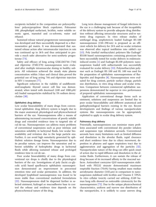 excipients included in the composition are polyoxyethy-
lene/ polyoxypropylene block copolymer, Poloxamer
188, phospholipid surfactant, lecithin, water soluble os-
motic agent, mannitol and co-solvents, water and
ethanol.
Sustained release natural progesterone nanosuspension
was developed and then successfully dispersed in a ther-
mosensitive gel matrix. It was demonstrated that sus-
tained release action after intramuscular injection in rats
was continued up to 36 h and thus anticipated to pro-
vide a much safer alternative for semi-synthetic proges-
terone [73].
Safety and efficacy of long acting GSK1265744 (744)
and rilpivirine (TMC278) nanosuspension were evalu-
ated after multiple intramuscular dosing in healthy sub-
jects. All volunteers achieved the steady state plasma
concentration within 3 days and clinical data proved the
potential use of long acting 744 and rilpivirine injection
in HIV-1 treatment [77].
Significant reduction in the viability of undifferenti-
ated/anaplastic thyroid cancer cell line was demon-
strated, when tested with docetaxel (100 and 1000 μM/
ml) loaded nanoparticles stabilized by 5% sodium deoxy-
cholate [30].
Ophthalmic drug delivery
Low ocular bioavailability of many drugs from conven-
tional ophthalmic drug delivery system is largely due to
the major anatomical, physiological and physicochemical
barriers of the eye. Nanosuspensions offer a means of
administering increased concentrations of poorly soluble
drugs and extended residence time to targeted site of
cul-de-sac. Nanosuspension can address many problems
of conventional suspensions such as poor intrinsic and
saturation solubility in lachrymal fluids, low ocular bio-
availability and irritation due to the large particle size.
Further, it can avoid high osmolarity generated by oph-
thalmic solution dosage forms. Nanosuspension due to
its peculiar nature, can improve the saturation and in-
herent solubility of hydrophobic drugs in lachrymal
fluids while allowing sustained release and prolonged
residence time in cul-de-sac.
Poor ocular bioavailability of many drugs from con-
ventional eye drops is chiefly due to the physiological
barriers of the eye. Investigations of poly (lactic-co-gly-
colic acid) based sparfloxacin ophthalmic nanosuspen-
sion demonstrated an improvement in precorneal
retention time and ocular permeation. In addition, the
developed lyophilized nanosuspension was found to be
more stable than conventional marketed formulations
[22]. Nanosuspensions shall be dispersed further in se-
lected ointment, hydrogel or mucoadhesive base to con-
trol the release and residence time depends on the
physicochemical nature of the drug.
Long term disease management of fungal infections in
the eye is a challenging task because of the incapability
of the delivery system to provide adequate drug distribu-
tion without affecting intraocular structures and/or sys-
temic drug exposure. In vitro release studies of
antifungal drug, amphotericin loaded Eudragit RS-100
nanosuspension (150–290 nm) is proposed as an effi-
cient vehicle for delivery for 24 h and no ocular irritation
was observed after topical instillation into rabbit’s eye
[13]. Poly (methyl methacrylate) polymers like Eudragit®
RS100 based nanosuspensions containing piroxicam has
been successfully tested for ocular delivery in endotoxin-
induced uveitis [1] and Eudragit RL100 polymeric nano-
suspension loaded with sulfacetamide was successfully
evaluated for ocular delivery [53]. Polymethacrylate poly-
mer such as Eudragit RS 100 and RL 100 was used for
the preparation of ophthalmic nanosuspensions of flur-
biprofen and ibuprofen [8]. Nanosuspensions were eval-
uated for drug content, particle surface charge, particle
size distribution, in vitro drug release and ocular irrita-
tion. Comparison between commercial ophthalmic sus-
pensions demonstrated far superior in vivo performance
of prepared ophthalmic nanosuspension.
Application of conventional dosage forms such as
ointment, solutions and suspension are limited due to
poor ocular bioavailability and different anatomical and
pathophysiological barriers existing in the eye. Recent
developments and findings of various nanoparticulate
systems like nanosuspensions can be appropriately
exploited to apply in ocular drug delivery system.
Pulmonary drug delivery
Potentially, nanosuspensions can minimize many prob-
lems associated with conventional dry powder inhalers
and suspension type inhalation aerosols. Conventional
aerosols have many limitations such as limited diffusion
and dissolution in the alveolar fluids, rapid clearance
and short residence time due to ciliary movement, de-
position in pharynx and upper respiratory tract due to
agglomeration and aggregation of the particles [32].
Nanoparticulate nature of the drug can offer quick onset
of action due to rapid diffusion and dissolution in the al-
veolar fluids. Furthermore, it can sustain the release of
drug because of its increased affinity to the mucosal sur-
faces. Antioxidant coenzyme Q10 nanosuspension stabi-
lized with PEG32 stearate demonstrated maximum
respirable fraction (70.6%) having smallest mass median
aerodynamic diameter (3.02 μm) in comparison to nano-
suspension stabilized with lecithin and Vitamin E TPGS.
In vitro cellular toxicity carried out utilizing A549 hu-
man lung cells showed no noticeable cytotoxicity for the
nanosuspension [72]. Due to the unique physicochemical
characteristics, uniform and narrow size distribution of
the nanoparticles, it is unlikely to cause uneven drug
Jacob et al. Biomaterials Research (2020) 24:3 Page 11 of 16
 