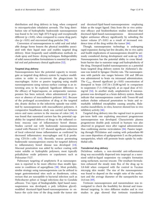 distribution and drug delivery in lung, when compared
to microparticulate inhalation aerosols. The lung distri-
bution rate of hydrophobic budenoside nanosuspension
was found to be very high (872.9 ng/g) and exceptionally
different (p < 0.05), when compared to coarse drug parti-
cles (p < 0.01) and micronized drug particles [94].
Conversion of nanosuspensions to solid oral and inhal-
able dosage forms lessens the physical instability associ-
ated with their liquid state and enables targeted drug
delivery. Most frequently used solidification methods in-
clude spray and freeze- drying techniques. Redispersibility
of solid nanocrystalline formulations is essential for poten-
tial oral and pulmonary clinical application [52].
Targeted drug delivery
Nanosuspensions have the potential capacity to investi-
gate as targeted drug delivery system by surface modifi-
cation in order to circumvent the phagocytosis by
macrophages. Active or passive targeting using stealth
nanosuspensions using various surface coatings is an in-
teresting area to be explored. Significant difference in
the efficacy of buparvaquone, an antiparasitic nanosus-
pension has been noticed, when administered in pres-
ence or absence of mucoadhesive polymer [61]. Because
of the prolonged accumulation of drug at the targeted
site, drastic decline in the infectivity episode was exhib-
ited by nanosuspension with mucoadhesive polymers. A
comparative bioadhesion study was carried out between
micro and nano carriers to the mucosa of colon [44]. It
was found that nanosized carriers has the potential cap-
ability for targeted delivery of drugs to the inflamed co-
lonic mucosa case of inflammatory bowel disease.
Studies carried out with budenoside nanosuspension
coated with Pluronic F-127 showed significant reduction
of local colorectal tissue inflammation as confirmed by
decreased inflammatory macrophages and IL-β produ-
cing CD11b + cells [14]. Recently, mucus permeating
budenoside nanosuspension enema for targeted delivery
to inflammatory bowel disease was developed [14].
Mucosal penetration was aided by surface coating with
water soluble or hydrophilic polymers, most typically
polyalkylene oxide polymers or copolymers such as
Poloxamer F127.
Pulmonary targeting of amphoteric B as nanosuspen-
sion is reported to be more effective than stealth lipo-
some in conditions of aspergillosis [38]. Most probably,
similar strategy using nanosuspensions can be utilized to
target gastrointestinal sites such as duodenum, colon,
rectum that are susceptible to bacterial infection such as
Helicobacter pylori or fungal infections due to Candida
albicans. Two types of biodegradable, lipid based nano-
suspensions was developed, a poly (ethylene glycol)-
modified docetaxel-lipid-based-nanosuspensions to en-
hance the cycle time of the drug inside the tumor site
and docetaxel-lipid-based-nanosuspensions employing
folate as the target ligand. Data from the in vivo antitu-
mor efficacy and biodistribution studies indicated that
docetaxel-lipid-based-nanosuspensions demonstrated
higher antitumor efficacy significantly by subsiding the
tumor volume (P < 0.01) as a result of increased resi-
dence time of the drug within the tumor [84].
Though, nanosuspension technology is undergoing
rapid expansion during last few decades, the in vivo safety
and health implications of nanosuspension should be ser-
iously considered during development and scale-up [83].
Nanosuspension has the potential ability to cross blood-
brain barrier due to nanosize range and hydrophobicity of
the drug. Donepezil loaded nanosuspension as a potential
brain targeted drug delivery system for Alzheimer’s dis-
ease was tested in Sprague–Dawley rats. The nanosuspen-
sion with particle size ranges between 150 and 200 nm
was administered to brain via intranasal administration.
The Cmax showed significant (p < 0.05) concentration of
donepezil in brain (147.54 ± 25.08 ng/ml) in comparison
to suspension (7.2 ± 0.86 ng/ml), at an equal dose of 0.5
mg/ml [54]. In another study, amphotericin B nanosus-
pension was developed as a brain delivery system. Results
indicate that nanosuspensions coated with Tween-80 and
sodium cholate enhanced penetration to brain and re-
markably inhibited encephalitis causing amoeba, Bala-
muthia mandrillaris, in vitro, however showed low in vivo
inhibitory activity [46].
Targeted drug delivery into the vaginal tract to prevent
pre-term birth rate exploiting mucoinert progesterone
nanosuspension was developed. Characteristic plasma
progesterone double peak noticed in humans was also
observed in pregnant mice after vaginal administration
thus confirming uterine recirculation [26]. Passive target-
ing through PEGylation and coating with polysorbate-80
can cause deposition of apolipoprotein E on the polymeric
nanoparticles, which will promote brain uptake by endo-
thelial cells.
Transdermal drug delivery
Diclofenac sodium, a non-steroidal anti-inflammatory
drug was successfully dispersed into isopropyl as a nano-
sized solid-in-liquid suspension via complex formation
using surfactant, sucrose erucate. The resultant formula-
tion enhanced the steady state flux of the drug up to
3.8-fold when compared with the control in Yucatan
micropig skin model. The size of the nanosuspension
was found to depend on the weight ratio of the surfac-
tant and the average diameter of the nanoparticles was
14.4 nm [69].
Tretinoin nanosuspension and nanoemulsion was in-
vestigated to check the feasibility for dermal and trans-
dermal targeting. In vitro diffusion studies and in vivo
studies in pigs showed that tretinoin transdermal
Jacob et al. Biomaterials Research (2020) 24:3 Page 12 of 16
 