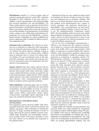 Miscellaneous Soluplus® is a novel excipient made of
polyvinyl caprolactam-polyvinyl acetate-PEG copolymer
developed by BASF industries. It has been used as a
stabilizer in many nanosuspension with enhanced stability
and increased dissolution rate and bioavailability [74].
Water soluble polymers such as polyvinyl alcohol (PVA),
polyvinyl pyrrolidone, and PEGylated chitosan used as sta-
bilizers was found to significantly increase the dissolution
rate and bioavailability of nanosuspensions. Functionalized
surface coating on low soluble drug, beclomethasone di-
propionate was carried out with hydrophobin, a protein-
based surfactant. Adaptability for surface modification by
genetic engineering make it suitable for different drug de-
livery applications [81].
Surfactant and co-surfactants The selection of surfac-
tant and co-surfactant are important, when nanosuspen-
sions are prepared using microemulsions as template. It
can influence the phase behavior, solubility of drug as
well as drug loading in the internal phase. Different
types of surfactants such as Tweens [37], sodium dode-
cyl sulphate [78] and co-surfactants such as bile salts,
transcutol, glycofurol, ethyl alcohol and isopropyl alco-
hol were successfully used in the stabilization and devel-
opment of nanosuspensions.
Organic solvents Class three organic solvents with less
toxic potential to humans such as ethyl alcohol, acetone,
butanol, ethyl formate, ethyl acetate, ethyl ether, methyl
acetate, methyl ethyl ketone, triacetin are preferred over
conventional hazardous residual solvents. Water miscible
organic solvents can be used as internal phase to solubilize
drug substance, when nanosuspensions are prepared
based on emulsion solvent evaporation technique.
Other ingredients Complexing agent such as cyclodex-
trin derivatives have been explored for the improvement
of dissolution and bioavailability of actives in nanosus-
pensions [31]. Nanosuspensions like coarse suspension
might contain buffers, preservatives, osmotic agents,
cryoprotectants, organoleptic agents, depending on the
type, route and physicochemical nature of drug.
Nanosuspensions in drug delivery systems
Oral drug delivery
Oral suspension ensures chemical stability while allow-
ing liquid medication, which is preferred in geriatric and
pediatric age groups. Other advantages are masking the
bitterness of drugs, extending the duration of action of
drugs, improving the aqueous solubility of poorly water-
soluble drugs, dissolution and bioavailability enhance-
ment of drugs. Further, if the drug is insoluble in water
and other solvents are not allowed, then suspension is
the preferred choice.
Nanosizing of drug can cause significant improvement
in dissolution rate because of large increment of surface
area and subsequent rise in saturation solubility. This
leads to an increased dissolution velocity and concentra-
tion gradient across gastrointestinal tract causing in-
creased absorption and significant enhancement of
bioavailability. Thus, nanosuspensions are most benefi-
cial for drug candidates belongs to class II and class IV
as per the Biopharmaceutical Classification System
(BCS). The bioavailability studies of poorly water soluble
drug, fenofibrate formulated as nanosupension type, Dis-
socube® showed two-fold enhancement in terms of rate
and extent compared to the reference formulation of mi-
cronized fenofibrate suspension [23].
The in vivo test of nitrendipine nanosuspension (~
290 nm) in rats showed that the maximum concentra-
tion of drug (Cmax) and area under plasma-drug concen-
tration time profile (AUC) were approximately 6 folds
higher in comparison to marketed tablets [89]. Pharma-
cokinetic study demonstrated significant improvement
in the oral bioavailability in rabbits by naringenin nano-
suspension in comparison to naringenin solution [70].
Pharmacokinetic evaluation of fluvastatin nanosuspen-
sions in rats showed 2.4 folds improvement in bioavail-
ability in comparison to fluvastatin capsule control
group [48]. Faster absorption from naproxen nanosus-
pension decreased time to reach maximum concentra-
tion (Tmax) by nearly 50% and increased AUC to about 5
folds, when compared to conventional tablet and sus-
pension [55]. The Cmax and Tmax of the prepared nano-
suspension incorporated mucoadhesive buccal films of
carvedilol was increased due to both enhanced surface
area and by avoiding hepatic metabolism [71].
Selection and optimizing the concentration of stabi-
lizers are important for the successful formulation and
stabilization of nanosuspension. A combination of co-
processed nanocrystalline cellulose-carboxy methyl cel-
lulose was successfully used as a steric stabilizer in the
preparation of baicalin nanosuspension [90]. Similarly,
spray dried nanosuspension of itraconazole for bioavail-
ability enhancement was stabilized by including poloxa-
mer 407 or low viscosity (50 cp) HPMC. In vivo studies
in rats revealed that AUC0–36 calculated from dried itra-
conazole nanosuspensions was significantly higher (~ 2
folds) than the commercial Sporanox® beads in both fed
and fasted conditions (p < 0.05).
Though, particle size reduction increases dissolution rate,
enormous surface free energy possessed by nanoparticles
can sometimes results in reduced uptake of drug. The aque-
ous solubility of the drug was enhanced with considerable
improvement of bioavailability was exhibited after oral ad-
ministration of amphotericin B nanosuspension [35]. Large
surface area of nanoparticles can also lead to mucoadhesion,
which can prolong gastrointestinal residence time and
Jacob et al. Biomaterials Research (2020) 24:3 Page 7 of 16
 