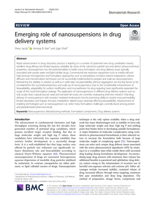 REVIEW Open Access
Emerging role of nanosuspensions in drug
delivery systems
Shery Jacob1*
, Anroop B. Nair2
and Jigar Shah3
Abstract
Rapid advancement in drug discovery process is leading to a number of potential new drug candidates having
excellent drug efficacy but limited aqueous solubility. By virtue of the submicron particle size and distinct physicochemical
properties, nanosuspension has the potential ability to tackle many formulation and drug delivery issues typically
associated with poorly water and lipid soluble drugs. Conventional size reduction equipment such as media mill and
high-pressure homogenizers and formulation approaches such as precipitation, emulsion-solvent evaporation, solvent
diffusion and microemulsion techniques can be successfully implemented to prepare and scale-up nanosuspensions.
Maintaining the stability in solution as well as in solid state, resuspendability without aggregation are the key factors to be
considered for the successful production and scale-up of nanosuspensions. Due to the considerable enhancement of
bioavailability, adaptability for surface modification and mucoadhesion for drug targeting have significantly expanded the
scope of this novel formulation strategy. The application of nanosuspensions in different drug delivery systems such as
oral, ocular, brain, topical, buccal, nasal and transdermal routes are currently undergoing extensive research. Oral drug
delivery of nanosuspension with receptor mediated endocytosis has the promising ability to resolve most permeability
limited absorption and hepatic first-pass metabolism related issues adversely affecting bioavailability. Advancement of
enabling technologies such as nanosuspension can solve many formulation challenges currently faced among protein
and peptide-based pharmaceuticals.
Keywords: Nanosuspension, Manufacturing methods, Formulation components, Drug delivery systems
Introduction
The advancement in combinatorial chemistry and high
throughput screening during the last few decades have
generated number of potential drug candidates, which
possess excellent target receptor binding. But due to
large molecular weight and high log P values, these
candidates have inherently low aqueous solubility thus
restricts further development as a successful dosage
form. It is a well-established fact that large surface area
offered by particle size reduction can significantly en-
hance dissolution rate and bioavailability according to
classical Noyes-Whitney equation [64]. Pharmaceutical
nanosuspensions of drugs are nanosized, heterogeneous
aqueous dispersions of insoluble drug particles stabilized
by surfactants. In contrast, nanoparticles are either poly-
meric or lipid colloidal carriers of drugs. Nanosuspension
technique is the only option available, when a drug mol-
ecule has many disadvantages such as inability to form salt,
large molecular weight and dose, high log P and melting
point that hinder them in developing suitable formulations.
A major limitation of molecular complexation using cyclo-
dextrin in pharmaceutical formulations is their inherent na-
ture to increase the formulation bulk because of large
molecular weight of complexing agent [31]. Nanosuspen-
sions can solve such unique drug delivery issues associated
with the active pharmaceutical ingredients (API) by retain-
ing it in a crystalline state while enable them with increased
drug loading during formulation development. Accommo-
dating large drug amount with minimum dose volume has
additional benefits in parenteral and ophthalmic drug deliv-
ery system owing to the minimization of excessive use of
harmful non-aqueous solvents and extreme pH. Other ad-
vantages include increased stability, sustained release of
drug, increased efficacy through tissue targeting, minimum
first pass metabolism and deep lung deposition. The
method of preparation, dosage forms, components and
© The Author(s). 2020 Open Access This article is distributed under the terms of the Creative Commons Attribution 4.0
International License (http://creativecommons.org/licenses/by/4.0/), which permits unrestricted use, distribution, and
reproduction in any medium, provided you give appropriate credit to the original author(s) and the source, provide a link to
the Creative Commons license, and indicate if changes were made. The Creative Commons Public Domain Dedication waiver
(http://creativecommons.org/publicdomain/zero/1.0/) applies to the data made available in this article, unless otherwise stated.
* Correspondence: sheryjacob6876@gmail.com
1
Department of Pharmaceutical Sciences, College of Pharmacy, Gulf Medical
University, Ajman, UAE
Full list of author information is available at the end of the article
Jacob et al. Biomaterials Research (2020) 24:3
https://doi.org/10.1186/s40824-020-0184-8
 