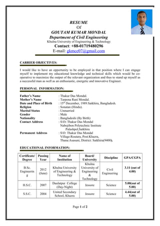 RESUME
Of
GOUTAM KUMAR MONDAL
Department of Civil Engineering
Khulna University of Engineering & Technology
Contact: +88-01719480296
E-mail: gkmce07@gmail.com
CARRIER OBJECTIVES:
I would like to have an opportunity to be employed in that position where I can engage
myself to implement my educational knowledge and technical skills which would be co-
operative to maximize the output of the relevant organization and thus to stand up myself as
a successful man as well as an enthusiastic, energetic and innovative Engineer.
PERSONAL INFORMATION:
Father’s Name : Thakur Das Mondal.
Mother’s Name : Tarpona Rani Mondal.
Date and Place of Birth : 15th
December, 1989.Satkhira, Bangladesh.
Religion : Sonatan (Hindu).
Marital Status : Unmarried
Gender : Male
Nationality : Bangladeshi (By Birth)
Contact Address : SO: Thakur Das Mondal
Nabojibon Polytechnic Institute
Palashpol,Satkhira
Permanent Address : SO: Thakur Das Mondal
Village:Routara, Post:Khazra,
Thana:Asasuni, District: Satkhira(9400).
EDUCATIONAL INFORMATION:
Certificate/
Degree
Passing
Year
Name of
Institution
Board/
University
Discipline GPA/CGPA
B.Sc.
Engineerin
g
2012
(June)
Khulna University
of Engineering &
Technology
Khulna
University of
Engineering
&
Technology
Civil
Engineering
3.11 (out of
4.00)
H.S.C. 2007
Daulatpur College
(Day-Night)
Jessore Science
5.00(out of
5.00)
S.S.C. 2004
United Secondary
School, Khazra
Jessore Science
4.44(out of
5.00)
Page 1 of 2
 