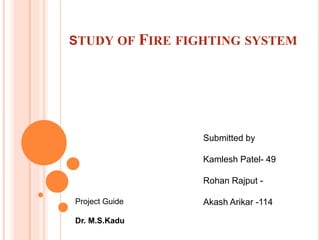 STUDY OF FIRE FIGHTING SYSTEM
Submitted by
Kamlesh Patel- 49
Rohan Rajput -
Akash Arikar -114
Project Guide
Dr. M.S.Kadu
 