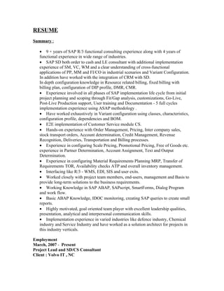 RESUME
Summary :

   • 9 + years of SAP R/3 functional consulting experience along with 4 years of
   functional experience in wide range of industries.
   • SAP SD both order to cash and LE consultant with additional implementation
   experience of SM, VC, WM and a clear understanding of cross-functional
   applications of PP, MM and FI/CO in industrial scenarios and Variant Configuration.
   In addition have worked with the integration of CRM with SD.
   In depth configuration knowledge in Resource related billing, fixed billing with
   billing plan, configuration of DIP profile, DMR, CMR.
   • Experience involved in all phases of SAP implementation life cycle from initial
   project planning and scoping through Fit/Gap analysis, customizations, Go-Live,
   Post-Live Production support, User training and Documentation - 5 full cycles
   implementation experience using ASAP methodology .
   • Have worked exhaustively in Variant configuration using classes, characteristics,
   configuration profile, dependencies and BOM.
   • E2E implementation of Customer Service module CS.
   • Hands-on experience with Order Management, Pricing, Inter company sales,
   stock transport orders, Account determination, Credit Management, Revenue
   Recognition, Deliveries, Transportation and Billing processes.
   • Experience in configuring Scale Pricing, Promotional Pricing, Free of Goods etc.
   experience in Partner Determination, Account Assignment, Text and Output
   Determination.
   • Experience in configuring Material Requirements Planning MRP, Transfer of
   Requirements TOR, Availability checks ATP and overall inventory management.
   • Interfacing like R/3 - WMS, EDI, SIS and user exits.
   • Worked closely with project team members, end-users, management and Basis to
   provide long-term solutions to the business requirements.
   • Working Knowledge in SAP ABAP, SAPscript, SmartForms, Dialog Program
   and work flow.
   • Basic ABAP Knowledge, IDOC monitoring, creating SAP queries to create small
   reports.
   • Highly motivated, goal oriented team player with excellent leadership qualities,
   presentation, analytical and interpersonal communication skills.
   • Implementation experience in varied industries like defence industry, Chemical
   industry and Service Industry and have worked as a solution architect for projects in
   this industry verticals.

Employment
March, 2007 - Present
Project Lead and SD/CS Consultant
Client : Volvo IT , NC
 