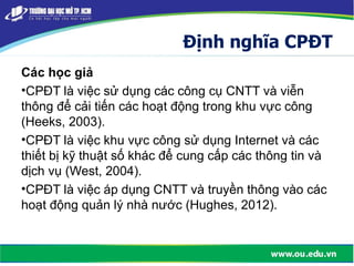 Định nghĩa CPĐT
Các học giả
•CPĐT là việc sử dụng các công cụ CNTT và viễn
thông để cải tiến các hoạt động trong khu vực công
(Heeks, 2003).
•CPĐT là việc khu vực công sử dụng Internet và các
thiết bị kỹ thuật số khác để cung cấp các thông tin và
dịch vụ (West, 2004).
•CPĐT là việc áp dụng CNTT và truyền thông vào các
hoạt động quản lý nhà nước (Hughes, 2012).
 