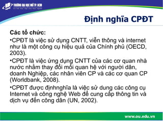 Định nghĩa CPĐT
Các tổ chức:
•CPĐT là việc sử dụng CNTT, viễn thông và internet
như là một công cụ hiệu quả của Chính phủ (OECD,
2003).
•CPĐT là việc ứng dụng CNTT của các cơ quan nhà
nước nhằm thay đổi mối quan hệ với người dân,
doanh Nghiệp, các nhân viên CP và các cơ quan CP
(Worldbank, 2008).
•CPĐT được địnhnghĩa là việc sử dung các công cụ
Internet và công nghệ Web để cung cấp thông tin và
dịch vụ đến công dân (UN, 2002).
 