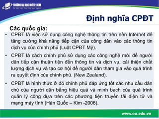 Định nghĩa CPĐT
Các quốc gia:
• CPĐT là việc sử dụng công nghệ thông tin trên nền Internet để
tăng cường khả năng tiếp cận của công dân vào các thông tin
dịch vụ của chính phủ (Luật CPĐT Mỹ).
• CPĐT là cách chính phủ sử dụng các công nghệ mới để người
dân tiếp cận thuận tiện đến thông tin và dịch vụ, cải thiện chất
lượng dịch vụ và tạo cơ hội để người dân tham gia vào quá trình
ra quyết định của chính phủ. (New Zealand).
• CPĐT là hình thức ở đó chính phủ đáp ứng tốt các nhu cầu dân
chủ của người dân bằng hiệu quả và minh bạch của quá trình
quản lý công dựa trên các phương tiện truyền tải điện tử và
mạng máy tính (Hàn Quốc – Kim -2006).
 