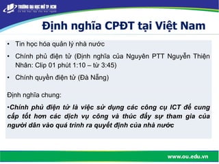 Định nghĩa CPĐT tại Việt Nam
• Tin học hóa quản lý nhà nước
• Chính phủ điện tử (Định nghĩa của Nguyên PTT Nguyễn Thiện
Nhân: Clip 01 phút 1:10 – từ 3:45)
• Chính quyền điện tử (Đà Nẵng)
Định nghĩa chung:
•Chính phủ điện tử là việc sử dụng các công cụ ICT để cung
cấp tốt hơn các dịch vụ công và thúc đẩy sự tham gia của
người dân vào quá trình ra quyết định của nhà nước
 