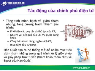 • Tăng tính minh bạch và giảm tham
nhũng, tăng cường trách nhiệm giải
trình:
– Phổ biến các quy tắc và thủ tục của CP;
– Nhiệm vụ, kết quả của CC, VC được công
khai;
– Công bố tài sản công, ngân sách CP,
– mua sắm đầu tư công.
Tác động của chính phủ điện tử
Hàn Quốc tạo ra hệ thống mở để nhằm mục tiêu
giảm tham nhũng trong quá trình xử lý giấy phép
và giấy phép trực tuyến (tham khảo thêm clips về
Egovt của Hàn Quốc)
 