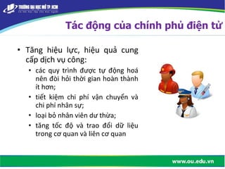 • Tăng hiệu lực, hiệu quả cung
cấp dịch vụ công:
• các quy trình được tự động hoá
nên đòi hỏi thời gian hoàn thành
ít hơn;
• tiết kiệm chi phí vận chuyển và
chi phí nhân sự;
• loại bỏ nhân viên dư thừa;
• tăng tốc độ và trao đổi dữ liệu
trong cơ quan và liên cơ quan
Tác động của chính phủ điện tử
 