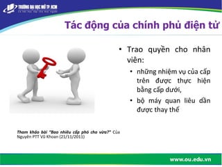 • Trao quyền cho nhân
viên:
• những nhiệm vụ của cấp
trên được thực hiện
bằng cấp dưới,
• bộ máy quan liêu dần
được thay thế
Tham khảo bài “Bao nhiêu cấp phó cho vừa?” Của
Nguyên PTT Vũ Khoan (21/11/2011)
Tác động của chính phủ điện tử
 
