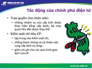 • Trao quyền cho nhân viên:
• những nhiệm vụ của cấp trên được
thực hiện bằng cấp dưới, bộ máy
quan liêu dần được thay thế
• Kiểm soát chi tiêu CP:
• tập trung vào kiểm soát chi,
• chống tham nhũng và cải thiện việc
cung cấp dịch vụ công;
• giảm chi phí cho các quá trình giao
dịch của CP
Tác động của chính phủ điện tử
 