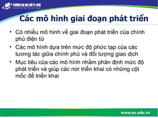 Các mô hình giai đoạn phát triển
• Có nhiều mô hình về giai đoạn phát triển của chính
phủ điện tử
• Các mô hình dựa trên mức độ phức tạp của các
tương tác giữa chính phủ và đối tượng giao dịch
• Mục tiêu của các mô hình nhằm phân định mức độ
phát triển và giúp các nơi triển khai có những cột
mốc để triển khai
 