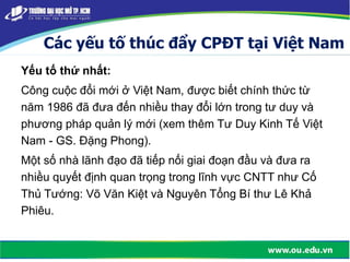 Các yếu tố thúc đẩy CPĐT tại Việt Nam
Yếu tố thứ nhất:
Công cuộc đổi mới ở Việt Nam, được biết chính thức từ
năm 1986 đã đưa đến nhiều thay đổi lớn trong tư duy và
phương pháp quản lý mới (xem thêm Tư Duy Kinh Tế Việt
Nam - GS. Đặng Phong).
Một số nhà lãnh đạo đã tiếp nối giai đoạn đầu và đưa ra
nhiều quyết định quan trọng trong lĩnh vực CNTT như Cố
Thủ Tướng: Võ Văn Kiệt và Nguyên Tổng Bí thư Lê Khả
Phiêu.
 