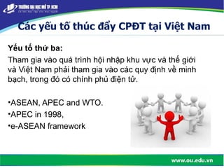 Các yếu tố thúc đẩy CPĐT tại Việt Nam
Yếu tố thứ ba:
Tham gia vào quá trình hội nhập khu vực và thế giới
và Việt Nam phải tham gia vào các quy định về minh
bạch, trong đó có chính phủ điện tử.
•ASEAN, APEC and WTO.
•APEC in 1998,
•e-ASEAN framework
 