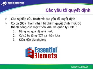 o Các nghiên cứu trước về các yếu tố quyết định
o Có ba (03) nhóm nhân tố chính quyết định mức độ
thành công của việc triển khai và quản ly CPĐT:
1. Năng lực quản lý nhà nước
2. Cơ sở hạ tầng (ICT và nhân lực)
3. Điều kiện địa phương
Các yếu tố quyết định
 