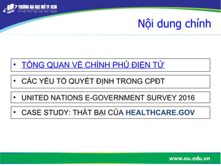 Nội dung chính
• TỔNG QUAN VỀ CHÍNH PHỦ ĐIỆN TỬ
• CÁC YẾU TỐ QUYẾT ĐỊNH TRONG CPĐT
• UNITED NATIONS E-GOVERNMENT SURVEY 2016
• CASE STUDY: THẤT BẠI CỦA HEALTHCARE.GOV
 