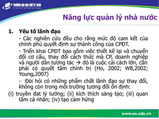 1. Yếu tố lãnh đạo
- Các nghiên cứu đều cho rằng mức độ cam kết của
chính phủ quyết định sự thành công của CPĐT.
- Triển khai CPĐT bao gồm việc thiết kế lại và chuyển
đổi cơ cấu, thay đổi cách thức mà CP, doanh nghiệp
và người dân tương tác  đó là cuộc cải cách lớn, cần
phải có quyết tâm chính trị (Ho, 2002; WB,2002;
Young,2007)
- Đòi hỏi có những phẩm chất lãnh đạo sự thay đổi,
không còn trong môi trường tương đối ổn định:
(i) truyền đạt lý tưởng; (ii) kích thích sáng tạo; (iii) quan
tâm cá nhân; (iv) tạo cảm hứng
Năng lực quản lý nhà nước
4083224
 